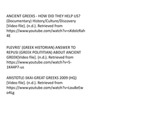 ANCIENT GREEKS - HOW DID THEY HELP US?
(Documentary) History/Culture/Discovery
[Video file]. (n.d.). Retrieved from
https://www.youtube.com/watch?v=sKdolzRah
4E
ARISTOTLE-SKAI-GREAT GREEKS 2009 (HQ)
[Video file]. (n.d.). Retrieved from
https://www.youtube.com/watch?v=Lou8eEw
o4Lg
PLEVRIS’ (GREEK HISTORIAN) ANSWER TO
REPUSI (GREEK POLITITIAN) ABOUT ANCIENT
GREEK[Video file]. (n.d.). Retrieved from
https://www.youtube.com/watch?v=5-
1K44P7-us
 