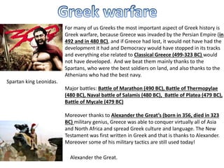 For many of us Greeks the most important aspect of Greek history is
Greek warfare, because Greece was invaded by the Persian Empire (in
492 and in 480 BC), and if Greece had lost, it would not have had the
development it had and Democracy would have stopped in its tracks
and everything else related to Classical Greece (499-323 BC) would
not have developed. And we beat them mainly thanks to the
Spartans, who were the best soldiers on land, and also thanks to the
Athenians who had the best navy.
Major battles: Battle of Marathon (490 BC), Battle of Thermopylae
(480 BC), Naval battle of Salamis (480 BC), Battle of Platea (479 BC),
Battle of Mycale (479 BC)
Moreover thanks to Alexander the Great’s (born in 356, died in 323
BC) military genius, Greece was able to conquer virtually all of Asia
and North Africa and spread Greek culture and language. The New
Testament was first written in Greek and that is thanks to Alexander.
Moreover some of his military tactics are still used today!
Spartan king Leonidas.
Alexander the Great.
 