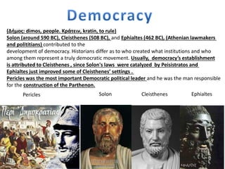 (Δήμος: dimos, people. Κράτειν, kratin, to rule)
Solon (around 590 BC), Cleisthenes (508 BC), and Ephialtes (462 BC), (Athenian lawmakers
and polititians) contributed to the
development of democracy. Historians differ as to who created what institutions and who
among them represent a truly democratic movement. Usually, democracy’s establishment
is attributed to Cleisthenes , since Solon's laws were catalyzed by Peisistratos and
Ephialtes just improved some of Cleisthenes’ settings .
Pericles was the most important Democratic political leader and he was the man responsible
for the construction of the Parthenon.
CleisthenesSolonPericles Ephialtes
 