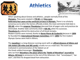 When speaking about Greece and athletics , people normally think of the
Olympics. They were created in 776 BC and they were
held every four years at the sanctuary of Zeus in Olympia. There is no scholarly
consensus as to when the Games officially ended, the most commonly held date is
393 AD, when the emperor Theodosius I decreed that all pagan cults and practices be
eliminated. Another date commonly cited is 426 AD, when his successor,
Theodosius II, ordered the destruction of all Greek temples.
Modern Games were revived, thanks to Baron Pierre de Coubertin because in 1894
he founded the International Olympic Committee and in 1896 the first modern
Olympic Games were held in Athens.
The marathon is a long-distance running event with an official distance of 42kms and
195 meters (26 miles and 385 yards),usually run as a road race. The event was
instituted in commemoration of the fabled run of
the Greek soldier/messenger Pheidipides,
who ran from Marathon ( the place where the “Battle of Marathon” ocurred) to
Athens, (42 kms) to announce to the rest of the Athenians that “νενικήκαμεν”, “we
won”, and then he dropped dead from exhaustion.
 