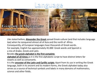 Like stated before, Alexander the Great spread Greek culture (and that includes language
too) when he conquered almost all of Asia and the north of Africa.
Consequently, all European languages have thousands of Greek words.
For example, English has approximately 45.000 Greek words and Spanish is
a mix of Arabic, Greek and Latin.
Besides the greek alphabet is the first complete
alphabet of all times as it is the first alphabetic script to have distinct letters for
vowels as well as consonants.
It is the ancestor of the Latin and Cyrillic scripts.Apart from its use in writing the Greek
language, both in its ancient and its modern forms, the Greek alphabet today also
serves as a source of technical symbols and labels in many domains of mathematics,
science and other fields.
 