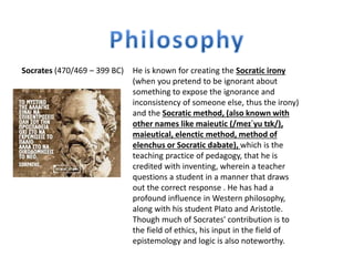 Socrates (470/469 – 399 BC) He is known for creating the Socratic irony
(when you pretend to be ignorant about
something to expose the ignorance and
inconsistency of someone else, thus the irony)
and the Socratic method, (also known with
other names like maieutic (/meɪˈyu tɪk/),
maieutical, elenctic method, method of
elenchus or Socratic dabate), which is the
teaching practice of pedagogy, that he is
credited with inventing, wherein a teacher
questions a student in a manner that draws
out the correct response . He has had a
profound influence in Western philosophy,
along with his student Plato and Aristotle.
Though much of Socrates' contribution is to
the field of ethics, his input in the field of
epistemology and logic is also noteworthy.
 