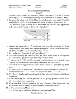 Baghdad university – College of science       Final exam                            Monday
    Deptartment of physics                        optics lab                        May 14, 2012

                                Note: Answer 10 questions only
                                            Group A
1. Draw the single – slit diffraction intensity distribution in term of the order “n” and the
   phase angle β? Can Heisenberg’s uncertainty principle be applied on a pencil? Why?
2. Determine the optical path shift in Michelson interferometer when a cell of length 2
   mm filled with a 1.13- refractive index gas is placed in light ray path to mirror m1.
3. Give the type of fringe, its order, and its equation for the Newton’s rings appearing at
   each of the indicated locations shown in the figure below.

                                         Glass Lens
                                                                         c
                                                                     a
                                                      p
                                                                             3λ/4
                                Air            λ/4             λ/2

                               Glass Plate            o              b   d



 4. Calculate the radius of the 15th interference ring formed by a light (λ=589.3 nm)
    falling normally on a convex lens with focal length of 3 cm and the refractive index
    1.5. The distance between the lens and screen is 130 cm.
 5. Why are Fresnel's Zones called “half – period zones”?
 6. Define the following: (a) optical activity? (b) Nicol prism? What is the important
    application of the specific rotation of optically active solution?
 7. A plane wave (λ = 500 nm) falls normally on a long narrow slit of width 0.5 mm.
    Calculate the angles of diffraction corresponding to the first three minima.
 8. Calculate the resolving power in the second order spectrum of a grating having 15,000
    lines.
 9. Normally the central fringe when a convex lens rests on a glass plate is ----------- and
    it can sometimes be ------------- due to two reasons that are 1 -------------2--------.
10. Why doesn’t the photocell respond equally to light intensity fluctuations of different
    frequencies?
11. What is meant by the “Normal spectrum”? Is the grating spectrum normal? Why?
    Give an equation wherever possible.
12. What is the kind of fringe formed at the point of contact of the wedge two glass
    plates? Why? What is the kind of the two coherent sources of this exp.?
13. a- define: polarization, Malus,s low.
    b- Is the light source used in the polarimeter monochromatic? Why?
 