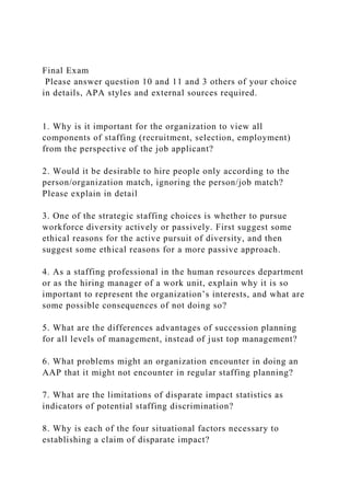 Final Exam
Please answer question 10 and 11 and 3 others of your choice
in details, APA styles and external sources required.
1. Why is it important for the organization to view all
components of staffing (recruitment, selection, employment)
from the perspective of the job applicant?
2. Would it be desirable to hire people only according to the
person/organization match, ignoring the person/job match?
Please explain in detail
3. One of the strategic staffing choices is whether to pursue
workforce diversity actively or passively. First suggest some
ethical reasons for the active pursuit of diversity, and then
suggest some ethical reasons for a more passive approach.
4. As a staffing professional in the human resources department
or as the hiring manager of a work unit, explain why it is so
important to represent the organization’s interests, and what are
some possible consequences of not doing so?
5. What are the differences advantages of succession planning
for all levels of management, instead of just top management?
6. What problems might an organization encounter in doing an
AAP that it might not encounter in regular staffing planning?
7. What are the limitations of disparate impact statistics as
indicators of potential staffing discrimination?
8. Why is each of the four situational factors necessary to
establishing a claim of disparate impact?
 