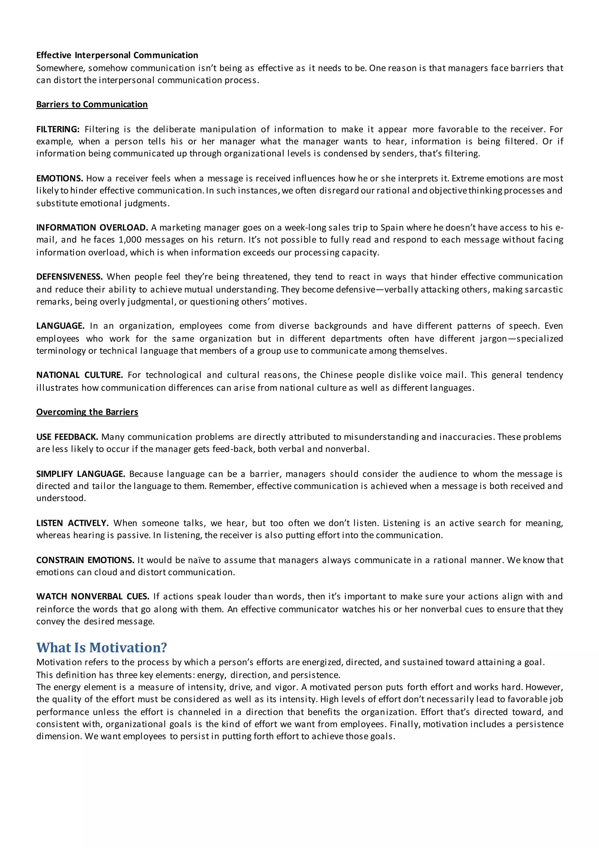 Effective Interpersonal Communication
Somewhere, somehow communication isn’t being as effective as it needs to be. One reason is that managers face barriers that
can distort the interpersonal communication process.
Barriers to Communication
FILTERING: Filtering is the deliberate manipulation of information to make it appear more favorable to the receiver. For
example, when a person tells his or her manager what the manager wants to hear, information is being filtered. Or if
information being communicated up through organizational levels is condensed by senders, that’s filtering.
EMOTIONS. How a receiver feels when a message is received influences how he or she interprets it. Extreme emotions are most
likely to hinder effective communication.In such instances,we often disregard our rational and objectivethinkingprocesses and
substitute emotional judgments.
INFORMATION OVERLOAD. A marketing manager goes on a week-long sales trip to Spain where he doesn’t have access to his e-
mail, and he faces 1,000 messages on his return. It’s not possible to fully read and respond to each message without facing
information overload, which is when information exceeds our processing capacity.
DEFENSIVENESS. When people feel they’re being threatened, they tend to react in ways that hinder effective communication
and reduce their ability to achieve mutual understanding. They become defensive—verbally attacking others, making sarcastic
remarks, being overly judgmental, or questioning others’ motives.
LANGUAGE. In an organization, employees come from diverse backgrounds and have different patterns of speech. Even
employees who work for the same organization but in different departments often have different jargon—specialized
terminology or technical language that members of a group use to communicate among themselves.
NATIONAL CULTURE. For technological and cultural reasons, the Chinese people dislike voice mail. This general tendency
illustrates how communication differences can arise from national culture as well as different languages.
Overcoming the Barriers
USE FEEDBACK. Many communication problems are directly attributed to misunderstanding and inaccuracies. These problems
are less likely to occur if the manager gets feed-back, both verbal and nonverbal.
SIMPLIFY LANGUAGE. Because language can be a barrier, managers should consider the audience to whom the message is
directed and tailor the language to them. Remember, effective communication is achieved when a message is both received and
understood.
LISTEN ACTIVELY. When someone talks, we hear, but too often we don’t listen. Listening is an active search for meaning,
whereas hearing is passive. In listening, the receiver is also putting effort into the communication.
CONSTRAIN EMOTIONS. It would be naïve to assume that managers always communicate in a rational manner. We know that
emotions can cloud and distort communication.
WATCH NONVERBAL CUES. If actions speak louder than words, then it’s important to make sure your actions align with and
reinforce the words that go along with them. An effective communicator watches his or her nonverbal cues to ensure that they
convey the desired message.
What Is Motivation?
Motivation refers to the process by which a person’s efforts are energized, directed, and sustained toward attaining a goal.
This definition has three key elements: energy, direction, and persistence.
The energy element is a measure of intensity, drive, and vigor. A motivated person puts forth effort and works hard. However,
the quality of the effort must be considered as well as its intensity. High levels of effort don’t necessarily lead to favorable job
performance unless the effort is channeled in a direction that benefits the organization. Effort that’s directed toward, and
consistent with, organizational goals is the kind of effort we want from employees. Finally, motivation includes a persistence
dimension. We want employees to persist in putting forth effort to achieve those goals.
 