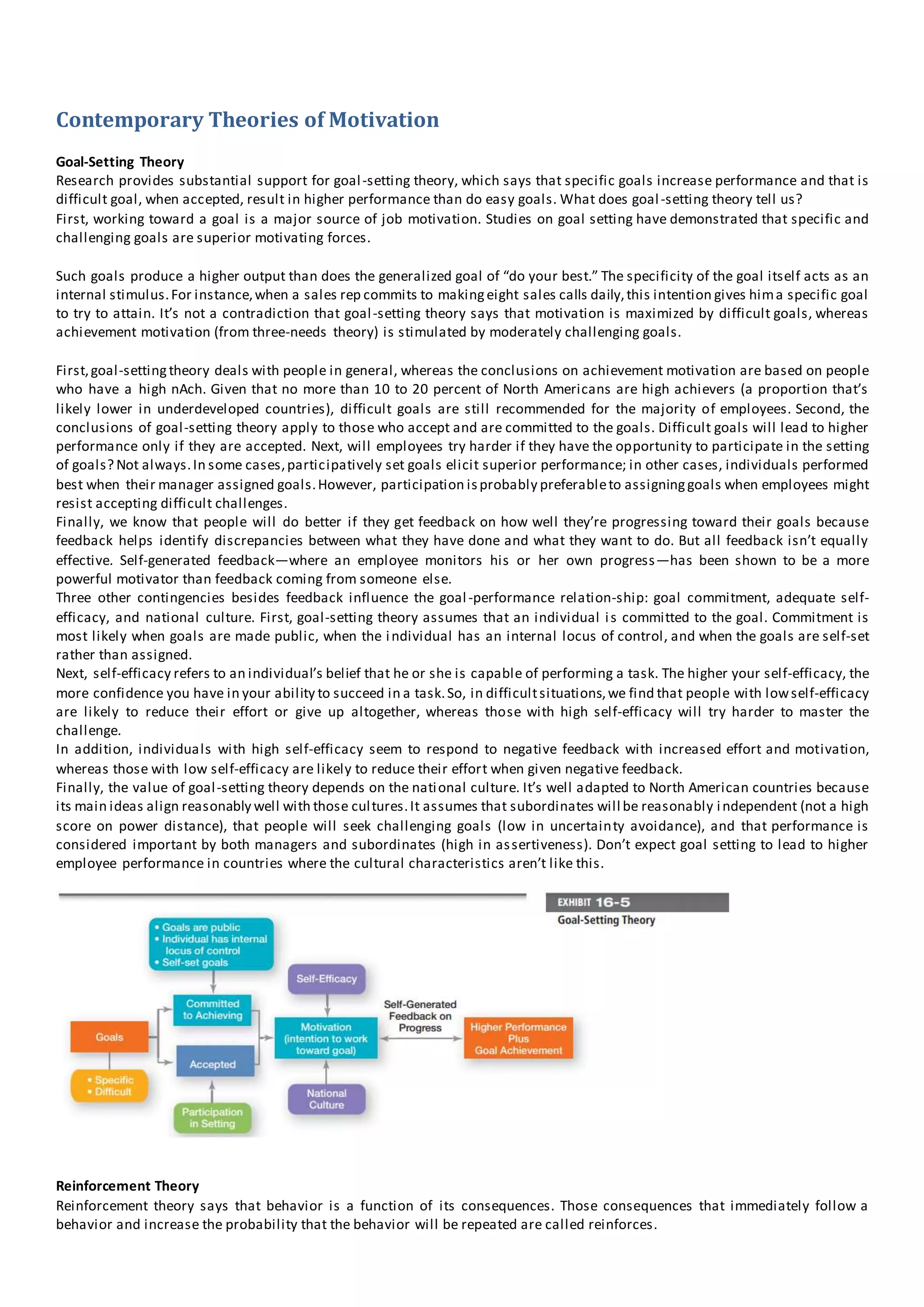 Contemporary Theories of Motivation
Goal-Setting Theory
Research provides substantial support for goal-setting theory, which says that specific goals increase performance and that is
difficult goal, when accepted, result in higher performance than do easy goals. What does goal-setting theory tell us?
First, working toward a goal is a major source of job motivation. Studies on goal setting have demonstrated that specific and
challenging goals are superior motivating forces.
Such goals produce a higher output than does the generalized goal of “do your best.” The specificity of the goal itself acts as an
internal stimulus.For instance,when a sales rep commits to makingeight sales calls daily,this intention gives hima specific goal
to try to attain. It’s not a contradiction that goal-setting theory says that motivation is maximized by difficult goals, whereas
achievement motivation (from three-needs theory) is stimulated by moderately challenging goals.
First,goal-settingtheory deals with people in general, whereas the conclusions on achievement motivation are based on people
who have a high nAch. Given that no more than 10 to 20 percent of North Americans are high achievers (a proportion that’s
likely lower in underdeveloped countries), difficult goals are still recommended for the majority of employees. Second, the
conclusions of goal-setting theory apply to those who accept and are committed to the goals. Difficult goals will lead to higher
performance only if they are accepted. Next, will employees try harder if they have the opportunity to participate in the setting
of goals? Not always.In some cases,participatively set goals elicit superior performance; in other cases, individuals performed
best when their manager assigned goals.However, participation isprobably preferableto assigninggoals when employees might
resist accepting difficult challenges.
Finally, we know that people will do better if they get feedback on how well they’re progressing toward their goals because
feedback helps identify discrepancies between what they have done and what they want to do. But all feedback isn’t equally
effective. Self-generated feedback—where an employee monitors his or her own progress—has been shown to be a more
powerful motivator than feedback coming from someone else.
Three other contingencies besides feedback influence the goal-performance relation-ship: goal commitment, adequate self-
efficacy, and national culture. First, goal-setting theory assumes that an individual is committed to the goal. Commitment is
most likely when goals are made public, when the individual has an internal locus of control, and when the goals are self-set
rather than assigned.
Next, self-efficacy refers to an individual’s belief that he or she is capable of performing a task. The higher your self-efficacy, the
more confidence you have in your ability to succeed in a task.So, in difficultsituations,we find that people with lowself-efficacy
are likely to reduce their effort or give up altogether, whereas those with high self-efficacy will try harder to master the
challenge.
In addition, individuals with high self-efficacy seem to respond to negative feedback with increased effort and motivation,
whereas those with low self-efficacy are likely to reduce their effort when given negative feedback.
Finally, the value of goal-setting theory depends on the national culture. It’s well adapted to North American countries because
its main ideas align reasonably well with those cultures.It assumes that subordinates will be reasonably independent (not a high
score on power distance), that people will seek challenging goals (low in uncertainty avoidance), and that performance is
considered important by both managers and subordinates (high in assertiveness). Don’t expect goal setting to lead to higher
employee performance in countries where the cultural characteristics aren’t like this.
Reinforcement Theory
Reinforcement theory says that behavior is a function of its consequences. Those consequences that immediately follow a
behavior and increase the probability that the behavior will be repeated are called reinforces.
 