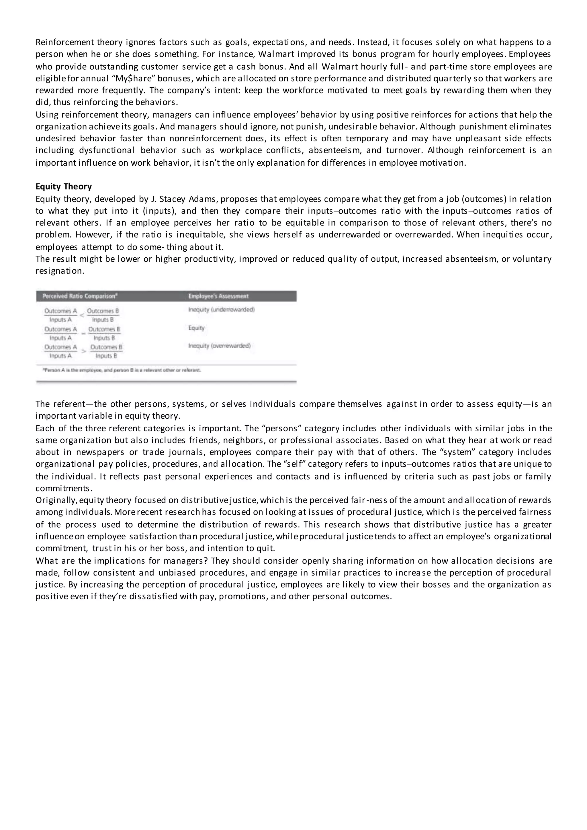 Reinforcement theory ignores factors such as goals, expectations, and needs. Instead, it focuses solely on what happens to a
person when he or she does something. For instance, Walmart improved its bonus program for hourly employees. Employees
who provide outstanding customer service get a cash bonus. And all Walmart hourly full- and part-time store employees are
eligiblefor annual “My$hare” bonuses, which are allocated on store performance and distributed quarterly so that workers are
rewarded more frequently. The company’s intent: keep the workforce motivated to meet goals by rewarding them when they
did, thus reinforcing the behaviors.
Using reinforcement theory, managers can influence employees’ behavior by using positive reinforces for actions that help the
organization achieveits goals. And managers should ignore, not punish, undesirable behavior. Although punishment eliminates
undesired behavior faster than nonreinforcement does, its effect is often temporary and may have unpleasant side effects
including dysfunctional behavior such as workplace conflicts, absenteeism, and turnover. Although reinforcement is an
important influence on work behavior, it isn’t the only explanation for differences in employee motivation.
Equity Theory
Equity theory, developed by J. Stacey Adams, proposes that employees compare what they get from a job (outcomes) in relation
to what they put into it (inputs), and then they compare their inputs–outcomes ratio with the inputs–outcomes ratios of
relevant others. If an employee perceives her ratio to be equitable in comparison to those of relevant others, there’s no
problem. However, if the ratio is inequitable, she views herself as underrewarded or overrewarded. When inequities occur,
employees attempt to do some- thing about it.
The result might be lower or higher productivity, improved or reduced quality of output, increased absenteeism, or voluntary
resignation.
The referent—the other persons, systems, or selves individuals compare themselves against in order to assess equity—is an
important variable in equity theory.
Each of the three referent categories is important. The “persons” category includes other individuals with similar jobs in the
same organization but also includes friends, neighbors, or professional associates. Based on what they hear at work or read
about in newspapers or trade journals, employees compare their pay with that of others. The “system” category includes
organizational pay policies, procedures, and allocation. The “self” category refers to inputs–outcomes ratios that are unique to
the individual. It reflects past personal experiences and contacts and is influenced by criteria such as past jobs or family
commitments.
Originally,equity theory focused on distributivejustice,which is the perceived fair-ness of the amount and allocation of rewards
among individuals.Morerecent research has focused on looking at issues of procedural justice, which is the perceived fairness
of the process used to determine the distribution of rewards. This research shows that distributive justice has a greater
influenceon employee satisfaction than procedural justice,whileprocedural justicetends to affect an employee’s organizational
commitment, trust in his or her boss, and intention to quit.
What are the implications for managers? They should consider openly sharing information on how allocation decisions are
made, follow consistent and unbiased procedures, and engage in similar practices to increase the perception of procedural
justice. By increasing the perception of procedural justice, employees are likely to view their bosses and the organization as
positive even if they’re dissatisfied with pay, promotions, and other personal outcomes.
 
