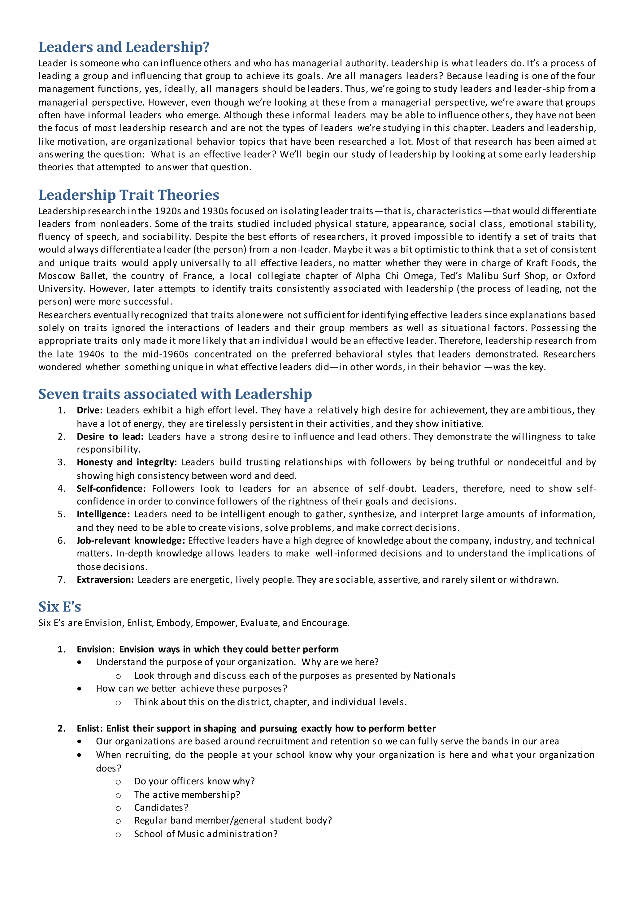 Leaders and Leadership?
Leader is someone who can influence others and who has managerial authority. Leadership is what leaders do. It’s a process of
leading a group and influencing that group to achieve its goals. Are all managers leaders? Because leading is one of the four
management functions, yes, ideally, all managers should be leaders. Thus, we’re going to study leaders and leader-ship from a
managerial perspective. However, even though we’re looking at these from a managerial perspective, we’re aware that groups
often have informal leaders who emerge. Although these informal leaders may be able to influence others, they have not been
the focus of most leadership research and are not the types of leaders we’re studying in this chapter. Leaders and leadership,
like motivation, are organizational behavior topics that have been researched a lot. Most of that research has been aimed at
answering the question: What is an effective leader? We’ll begin our study of leadership by looking at some early leadership
theories that attempted to answer that question.
Leadership Trait Theories
Leadership research in the 1920s and 1930s focused on isolatingleader traits—that is, characteristics—that would differentiate
leaders from nonleaders. Some of the traits studied included physical stature, appearance, social class, emotional stability,
fluency of speech, and sociability. Despite the best efforts of researchers, it proved impossible to identify a set of traits that
would always differentiatea leader (the person) from a non-leader. Maybe it was a bit optimistic to think that a set of consistent
and unique traits would apply universally to all effective leaders, no matter whether they were in charge of Kraft Foods, the
Moscow Ballet, the country of France, a local collegiate chapter of Alpha Chi Omega, Ted’s Malibu Surf Shop, or Oxford
University. However, later attempts to identify traits consistently associated with leadership (the process of leading, not the
person) were more successful.
Researchers eventually recognized that traits alonewere not sufficientfor identifyingeffective leaders since explanations based
solely on traits ignored the interactions of leaders and their group members as well as situational factors. Possessing the
appropriate traits only made it more likely that an individual would be an effective leader. Therefore, leadership research from
the late 1940s to the mid-1960s concentrated on the preferred behavioral styles that leaders demonstrated. Researchers
wondered whether something unique in what effective leaders did—in other words, in their behavior —was the key.
Seven traits associated with Leadership
1. Drive: Leaders exhibit a high effort level. They have a relatively high desire for achievement, they are ambitious, they
have a lot of energy, they are tirelessly persistent in their activities, and they show initiative.
2. Desire to lead: Leaders have a strong desire to influence and lead others. They demonstrate the willingness to take
responsibility.
3. Honesty and integrity: Leaders build trusting relationships with followers by being truthful or nondeceitful and by
showing high consistency between word and deed.
4. Self-confidence: Followers look to leaders for an absence of self-doubt. Leaders, therefore, need to show self-
confidence in order to convince followers of the rightness of their goals and decisions.
5. Intelligence: Leaders need to be intelligent enough to gather, synthesize, and interpret large amounts of information,
and they need to be able to create visions, solve problems, and make correct decisions.
6. Job-relevant knowledge: Effective leaders have a high degree of knowledge about the company, industry, and technical
matters. In-depth knowledge allows leaders to make well-informed decisions and to understand the implications of
those decisions.
7. Extraversion: Leaders are energetic, lively people. They are sociable, assertive, and rarely silent or withdrawn.
Six E’s
Six E’s are Envision, Enlist, Embody, Empower, Evaluate, and Encourage.
1. Envision: Envision ways in which they could better perform
 Understand the purpose of your organization. Why are we here?
o Look through and discuss each of the purposes as presented by Nationals
 How can we better achieve these purposes?
o Think about this on the district, chapter, and individual levels.
2. Enlist: Enlist their support in shaping and pursuing exactly how to perform better
 Our organizations are based around recruitment and retention so we can fully serve the bands in our area
 When recruiting, do the people at your school know why your organization is here and what your organization
does?
o Do your officers know why?
o The active membership?
o Candidates?
o Regular band member/general student body?
o School of Music administration?
 