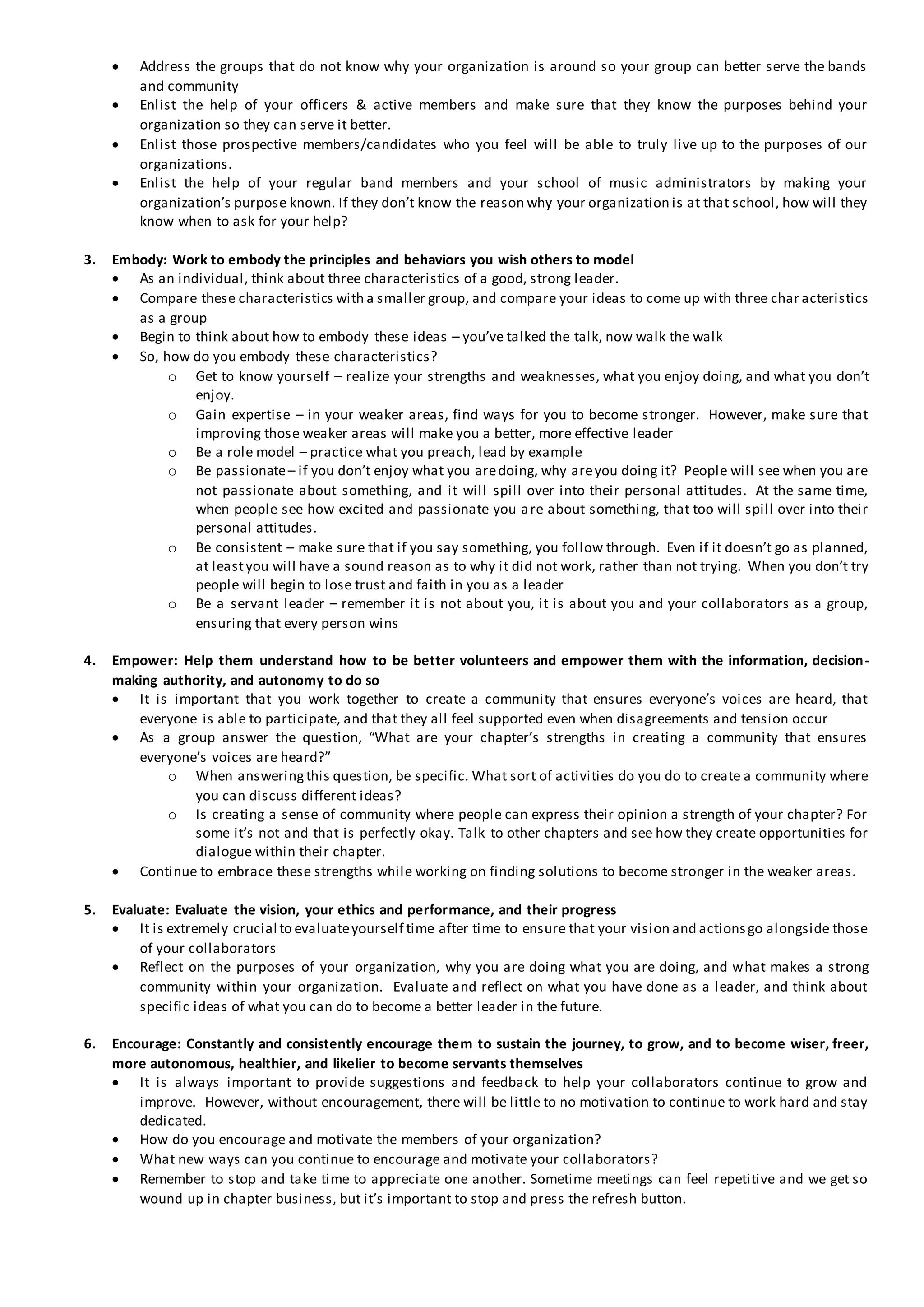  Address the groups that do not know why your organization is around so your group can better serve the bands
and community
 Enlist the help of your officers & active members and make sure that they know the purposes behind your
organization so they can serve it better.
 Enlist those prospective members/candidates who you feel will be able to truly live up to the purposes of our
organizations.
 Enlist the help of your regular band members and your school of music administrators by making your
organization’s purpose known. If they don’t know the reason why your organization is at that school, how will they
know when to ask for your help?
3. Embody: Work to embody the principles and behaviors you wish others to model
 As an individual, think about three characteristics of a good, strong leader.
 Compare these characteristics with a smaller group, and compare your ideas to come up with three char acteristics
as a group
 Begin to think about how to embody these ideas – you’ve talked the talk, now walk the walk
 So, how do you embody these characteristics?
o Get to know yourself – realize your strengths and weaknesses, what you enjoy doing, and what you don’t
enjoy.
o Gain expertise – in your weaker areas, find ways for you to become stronger. However, make sure that
improving those weaker areas will make you a better, more effective leader
o Be a role model – practice what you preach, lead by example
o Be passionate– if you don’t enjoy what you aredoing, why areyou doing it? People will see when you are
not passionate about something, and it will spill over into their personal attitudes. At the same time,
when people see how excited and passionate you are about something, that too will spill over into their
personal attitudes.
o Be consistent – make sure that if you say something, you follow through. Even if it doesn’t go as planned,
at leastyou will have a sound reason as to why it did not work, rather than not trying. When you don’t try
people will begin to lose trust and faith in you as a leader
o Be a servant leader – remember it is not about you, it is about you and your collaborators as a group,
ensuring that every person wins
4. Empower: Help them understand how to be better volunteers and empower them with the information, decision-
making authority, and autonomy to do so
 It is important that you work together to create a community that ensures everyone’s voices are heard, that
everyone is able to participate, and that they all feel supported even when disagreements and tension occur
 As a group answer the question, “What are your chapter’s strengths in creating a community that ensures
everyone’s voices are heard?”
o When answeringthis question, be specific. What sort of activities do you do to create a community where
you can discuss different ideas?
o Is creating a sense of community where people can express their opinion a strength of your chapter? For
some it’s not and that is perfectly okay. Talk to other chapters and see how they create opportunities for
dialogue within their chapter.
 Continue to embrace these strengths while working on finding solutions to become stronger in the weaker areas.
5. Evaluate: Evaluate the vision, your ethics and performance, and their progress
 It is extremely crucial to evaluateyourself time after time to ensure that your vision and actionsgo alongside those
of your collaborators
 Reflect on the purposes of your organization, why you are doing what you are doing, and what makes a strong
community within your organization. Evaluate and reflect on what you have done as a leader, and think about
specific ideas of what you can do to become a better leader in the future.
6. Encourage: Constantly and consistently encourage them to sustain the journey, to grow, and to become wiser, freer,
more autonomous, healthier, and likelier to become servants themselves
 It is always important to provide suggestions and feedback to help your collaborators continue to grow and
improve. However, without encouragement, there will be little to no motivation to continue to work hard and stay
dedicated.
 How do you encourage and motivate the members of your organization?
 What new ways can you continue to encourage and motivate your collaborators?
 Remember to stop and take time to appreciate one another. Sometime meetings can feel repetitive and we get so
wound up in chapter business, but it’s important to stop and press the refresh button.
 