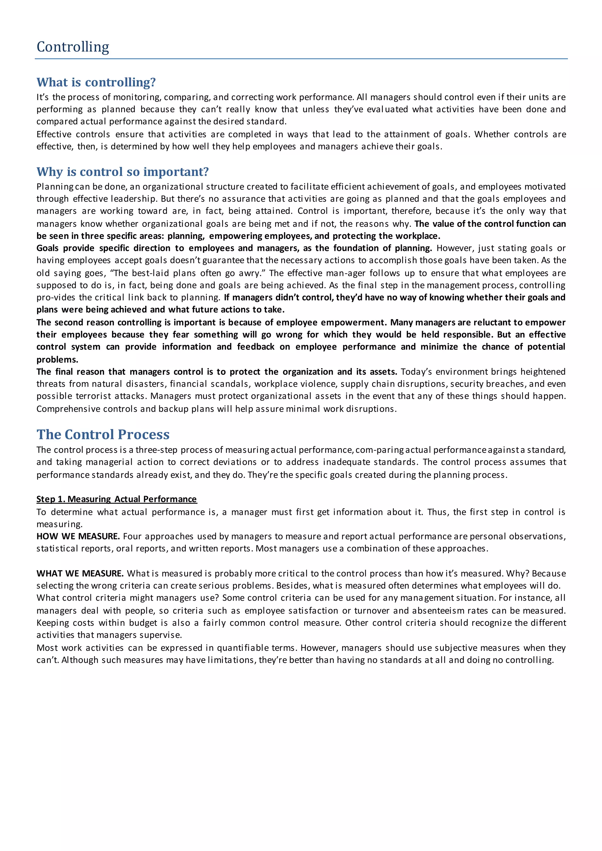 Controlling
What is controlling?
It’s the process of monitoring, comparing, and correcting work performance. All managers should control even if their units are
performing as planned because they can’t really know that unless they’ve evaluated what activities have been done and
compared actual performance against the desired standard.
Effective controls ensure that activities are completed in ways that lead to the attainment of goals. Whether controls are
effective, then, is determined by how well they help employees and managers achieve their goals.
Why is control so important?
Planningcan be done, an organizational structure created to facilitate efficient achievement of goals, and employees motivated
through effective leadership. But there’s no assurance that activities are going as planned and that the goals employees and
managers are working toward are, in fact, being attained. Control is important, therefore, because it’s the only way that
managers know whether organizational goals are being met and if not, the reasons why. The value of the control function can
be seen in three specific areas: planning, empowering employees, and protecting the workplace.
Goals provide specific direction to employees and managers, as the foundation of planning. However, just stating goals or
having employees accept goals doesn’t guarantee that the necessary actions to accomplish those goals have been taken. As the
old saying goes, “The best-laid plans often go awry.” The effective man-ager follows up to ensure that what employees are
supposed to do is, in fact, being done and goals are being achieved. As the final step in the management process, controlling
pro-vides the critical link back to planning. If managers didn’t control, they’d have no way of knowing whether their goals and
plans were being achieved and what future actions to take.
The second reason controlling is important is because of employee empowerment. Many managers are reluctant to empower
their employees because they fear something will go wrong for which they would be held responsible. But an effective
control system can provide information and feedback on employee performance and minimize the chance of potential
problems.
The final reason that managers control is to protect the organization and its assets. Today’s environment brings heightened
threats from natural disasters, financial scandals, workplace violence, supply chain disruptions, security breaches, and even
possible terrorist attacks. Managers must protect organizational assets in the event that any of these things should happen.
Comprehensive controls and backup plans will help assure minimal work disruptions.
The Control Process
The control process is a three-step process of measuringactual performance,com-paringactual performanceagainsta standard,
and taking managerial action to correct deviations or to address inadequate standards. The control process assumes that
performance standards already exist, and they do. They’re the specific goals created during the planning process.
Step 1. Measuring Actual Performance
To determine what actual performance is, a manager must first get information about it. Thus, the first step in control is
measuring.
HOW WE MEASURE. Four approaches used by managers to measure and report actual performance are personal observations,
statistical reports, oral reports, and written reports. Most managers use a combination of these approaches.
WHAT WE MEASURE. What is measured is probably more critical to the control process than how it’s measured. Why? Because
selecting the wrong criteria can create serious problems. Besides, what is measured often determines what employees will do.
What control criteria might managers use? Some control criteria can be used for any management situation. For instance, all
managers deal with people, so criteria such as employee satisfaction or turnover and absenteeism rates can be measured.
Keeping costs within budget is also a fairly common control measure. Other control criteria should recognize the different
activities that managers supervise.
Most work activities can be expressed in quantifiable terms. However, managers should use subjective measures when they
can’t. Although such measures may have limitations, they’re better than having no standards at all and doing no controlling.
 