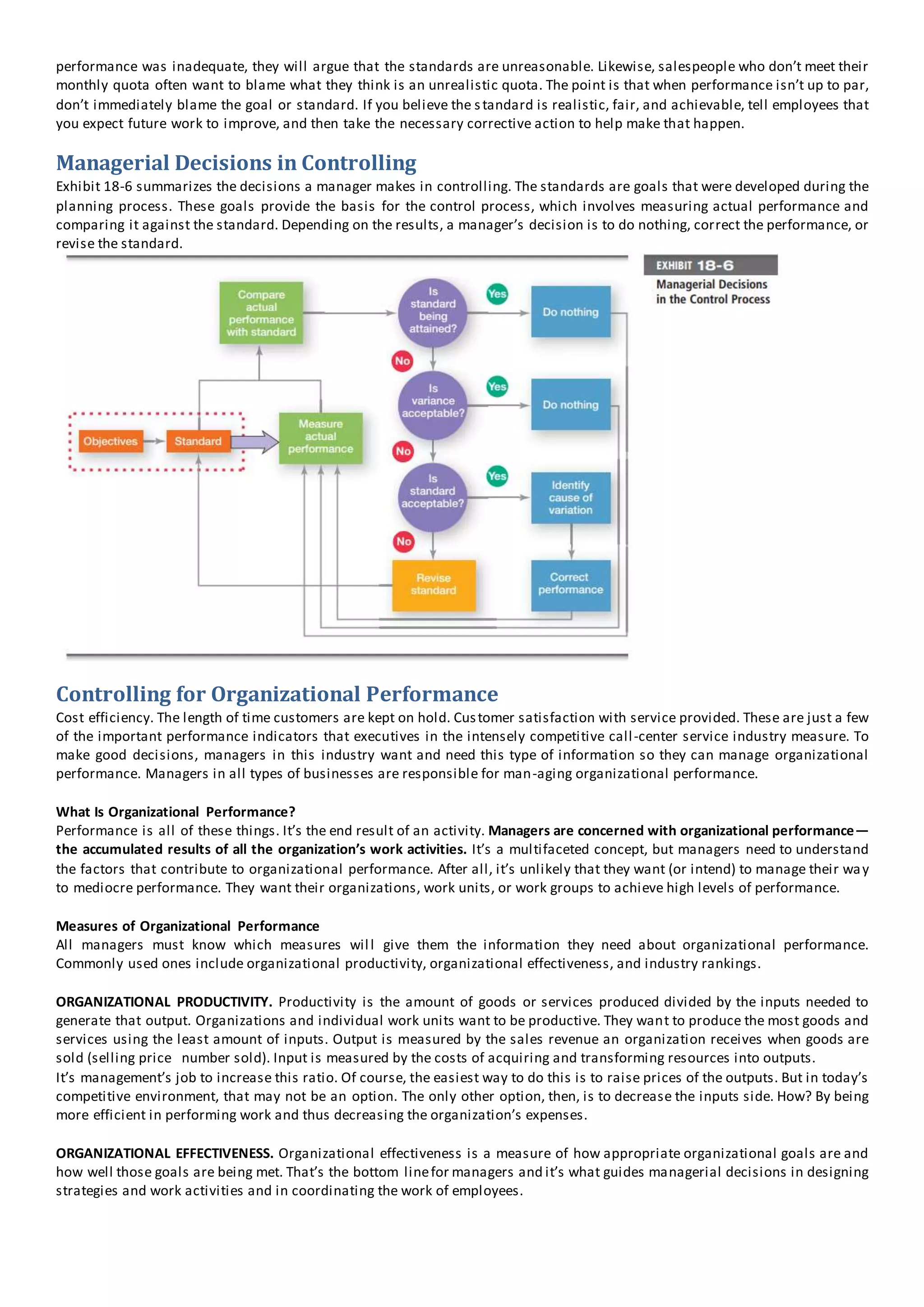 performance was inadequate, they will argue that the standards are unreasonable. Likewise, salespeople who don’t meet their
monthly quota often want to blame what they think is an unrealistic quota. The point is that when performance isn’t up to par,
don’t immediately blame the goal or standard. If you believe the standard is realistic, fair, and achievable, tell employees that
you expect future work to improve, and then take the necessary corrective action to help make that happen.
Managerial Decisions in Controlling
Exhibit 18-6 summarizes the decisions a manager makes in controlling. The standards are goals that were developed during the
planning process. These goals provide the basis for the control process, which involves measuring actual performance and
comparing it against the standard. Depending on the results, a manager’s decision is to do nothing, correct the performance, or
revise the standard.
Controlling for Organizational Performance
Cost efficiency. The length of time customers are kept on hold. Customer satisfaction with service provided. These are just a few
of the important performance indicators that executives in the intensely competitive call-center service industry measure. To
make good decisions, managers in this industry want and need this type of information so they can manage organizational
performance. Managers in all types of businesses are responsible for man-aging organizational performance.
What Is Organizational Performance?
Performance is all of these things. It’s the end result of an activity. Managers are concerned with organizational performance—
the accumulated results of all the organization’s work activities. It’s a multifaceted concept, but managers need to understand
the factors that contribute to organizational performance. After all, it’s unlikely that they want (or intend) to manage their way
to mediocre performance. They want their organizations, work units, or work groups to achieve high levels of performance.
Measures of Organizational Performance
All managers must know which measures will give them the information they need about organizational performance.
Commonly used ones include organizational productivity, organizational effectiveness, and industry rankings.
ORGANIZATIONAL PRODUCTIVITY. Productivity is the amount of goods or services produced divided by the inputs needed to
generate that output. Organizations and individual work units want to be productive. They want to produce the most goods and
services using the least amount of inputs. Output is measured by the sales revenue an organization receives when goods are
sold (selling price number sold). Input is measured by the costs of acquiring and transforming resources into outputs.
It’s management’s job to increase this ratio. Of course, the easiest way to do this is to raise prices of the outputs. But in today’s
competitive environment, that may not be an option. The only other option, then, is to decrease the inputs side. How? By being
more efficient in performing work and thus decreasing the organization’s expenses.
ORGANIZATIONAL EFFECTIVENESS. Organizational effectiveness is a measure of how appropriate organizational goals are and
how well those goals are being met. That’s the bottom linefor managers and it’s what guides managerial decisions in designing
strategies and work activities and in coordinating the work of employees.
 