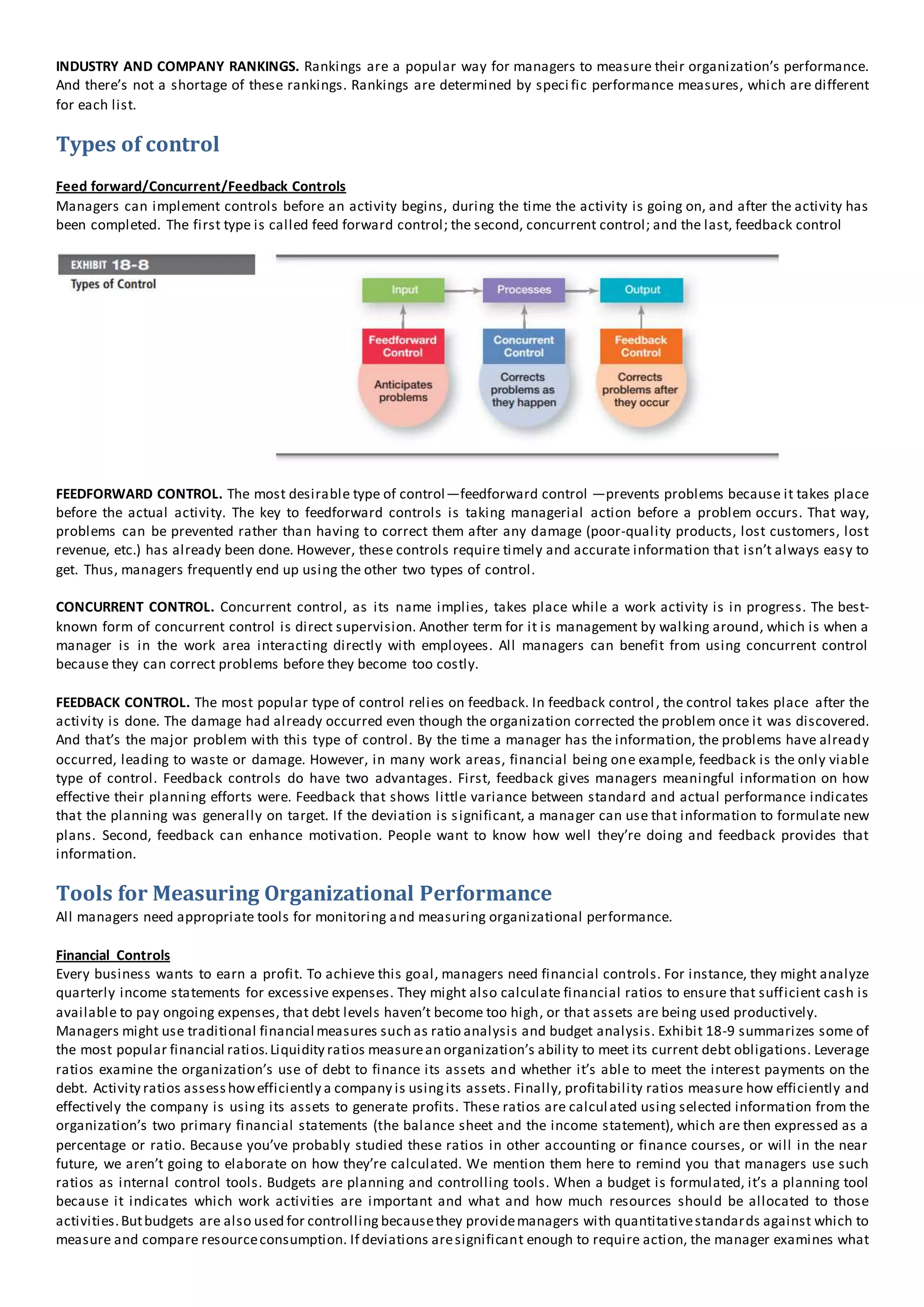 INDUSTRY AND COMPANY RANKINGS. Rankings are a popular way for managers to measure their organization’s performance.
And there’s not a shortage of these rankings. Rankings are determined by speci fic performance measures, which are different
for each list.
Types of control
Feed forward/Concurrent/Feedback Controls
Managers can implement controls before an activity begins, during the time the activity is going on, and after the activity has
been completed. The first type is called feed forward control; the second, concurrent control; and the last, feedback control
FEEDFORWARD CONTROL. The most desirable type of control—feedforward control —prevents problems because it takes place
before the actual activity. The key to feedforward controls is taking managerial action before a problem occurs. That way,
problems can be prevented rather than having to correct them after any damage (poor-quality products, lost customers, lost
revenue, etc.) has already been done. However, these controls require timely and accurate information that isn’t always easy to
get. Thus, managers frequently end up using the other two types of control.
CONCURRENT CONTROL. Concurrent control, as its name implies, takes place while a work activity is in progress. The best-
known form of concurrent control is direct supervision. Another term for it is management by walking around, which is when a
manager is in the work area interacting directly with employees. All managers can benefit from using concurrent control
because they can correct problems before they become too costly.
FEEDBACK CONTROL. The most popular type of control relies on feedback. In feedback control, the control takes place after the
activity is done. The damage had already occurred even though the organization corrected the problem once it was discovered.
And that’s the major problem with this type of control. By the time a manager has the information, the problems have already
occurred, leading to waste or damage. However, in many work areas, financial being one example, feedback is the only viable
type of control. Feedback controls do have two advantages. First, feedback gives managers meaningful information on how
effective their planning efforts were. Feedback that shows little variance between standard and actual performance indicates
that the planning was generally on target. If the deviation is significant, a manager can use that information to formulate new
plans. Second, feedback can enhance motivation. People want to know how well they’re doing and feedback provides that
information.
Tools for Measuring Organizational Performance
All managers need appropriate tools for monitoring and measuring organizational performance.
Financial Controls
Every business wants to earn a profit. To achieve this goal, managers need financial controls. For instance, they might analyze
quarterly income statements for excessive expenses. They might also calculate financial ratios to ensure that sufficient cash is
available to pay ongoing expenses, that debt levels haven’t become too high, or that assets are being used productively.
Managers might use traditional financial measures such as ratio analysis and budget analysis. Exhibit 18-9 summarizes some of
the most popular financial ratios.Liquidity ratios measurean organization’s ability to meet its current debt obligations. Leverage
ratios examine the organization’s use of debt to finance its assets and whether it’s able to meet the interest payments on the
debt. Activity ratios assesshowefficiently a company is usingits assets. Finally, profitability ratios measure how efficiently and
effectively the company is using its assets to generate profits. These ratios are calculated using selected information from the
organization’s two primary financial statements (the balance sheet and the income statement), which are then expressed as a
percentage or ratio. Because you’ve probably studied these ratios in other accounting or finance courses, or will in the near
future, we aren’t going to elaborate on how they’re calculated. We mention them here to remind you that managers use such
ratios as internal control tools. Budgets are planning and controlling tools. When a budget is formulated, it’s a planning tool
because it indicates which work activities are important and what and how much resources should be allocated to those
activities.Butbudgets are also used for controlling becausethey providemanagers with quantitativestandards against which to
measure and compare resourceconsumption. If deviations aresignificant enough to require action, the manager examines what
 