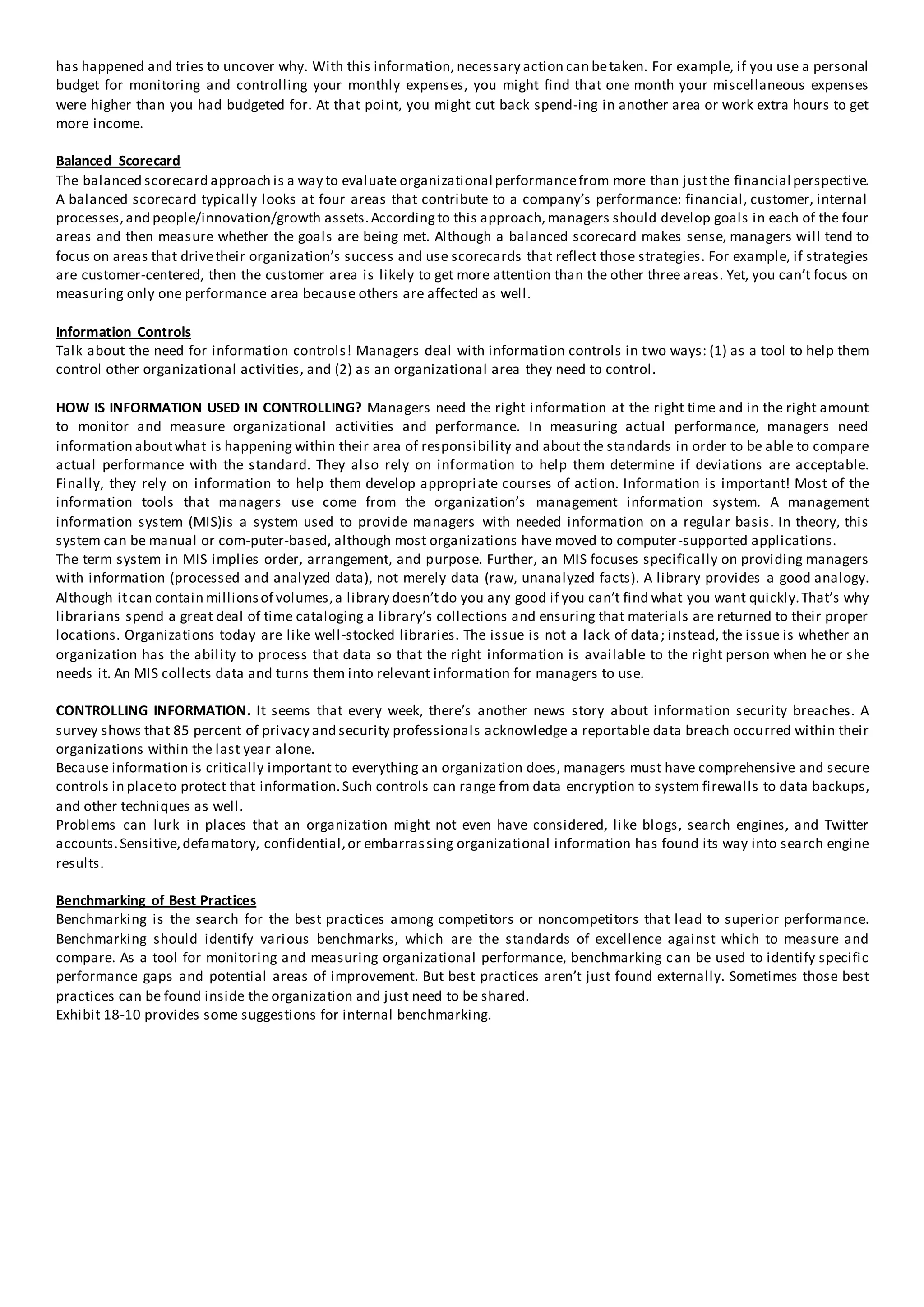 has happened and tries to uncover why. With this information, necessary action can betaken. For example, if you use a personal
budget for monitoring and controlling your monthly expenses, you might find that one month your miscellaneous expenses
were higher than you had budgeted for. At that point, you might cut back spend-ing in another area or work extra hours to get
more income.
Balanced Scorecard
The balanced scorecard approach is a way to evaluate organizational performancefrom more than justthe financial perspective.
A balanced scorecard typically looks at four areas that contribute to a company’s performance: financial, customer, internal
processes,and people/innovation/growth assets.Accordingto this approach,managers should develop goals in each of the four
areas and then measure whether the goals are being met. Although a balanced scorecard makes sense, managers will tend to
focus on areas that drivetheir organization’s success and use scorecards that reflect those strategies. For example, if strategies
are customer-centered, then the customer area is likely to get more attention than the other three areas. Yet, you can’t focus on
measuring only one performance area because others are affected as well.
Information Controls
Talk about the need for information controls! Managers deal with information controls in two ways: (1) as a tool to help them
control other organizational activities, and (2) as an organizational area they need to control.
HOW IS INFORMATION USED IN CONTROLLING? Managers need the right information at the right time and in the right amount
to monitor and measure organizational activities and performance. In measuring actual performance, managers need
information aboutwhat is happening within their area of responsibility and about the standards in order to be able to compare
actual performance with the standard. They also rely on information to help them determine if deviations are acceptable.
Finally, they rely on information to help them develop appropriate courses of action. Information is important! Most of the
information tools that managers use come from the organization’s management information system. A management
information system (MIS)is a system used to provide managers with needed information on a regular basis. In theory, this
system can be manual or com-puter-based, although most organizations have moved to computer-supported applications.
The term system in MIS implies order, arrangement, and purpose. Further, an MIS focuses specifically on providing managers
with information (processed and analyzed data), not merely data (raw, unanalyzed facts). A library provides a good analogy.
Although itcan contain millionsof volumes,a library doesn’tdo you any good if you can’t find what you want quickly.That’s why
librarians spend a great deal of time cataloging a library’s collections and ensuring that materials are returned to their proper
locations. Organizations today are like well-stocked libraries. The issue is not a lack of data; instead, the issue is whether an
organization has the ability to process that data so that the right information is available to the right person when he or she
needs it. An MIS collects data and turns them into relevant information for managers to use.
CONTROLLING INFORMATION. It seems that every week, there’s another news story about information security breaches. A
survey shows that 85 percent of privacy and security professionals acknowledge a reportable data breach occurred within their
organizations within the last year alone.
Because information is critically important to everything an organization does, managers must have comprehensive and secure
controls in placeto protect that information.Such controls can range from data encryption to system firewalls to data backups,
and other techniques as well.
Problems can lurk in places that an organization might not even have considered, like blogs, search engines, and Twitter
accounts.Sensitive,defamatory, confidential,or embarrassing organizational information has found its way into search engine
results.
Benchmarking of Best Practices
Benchmarking is the search for the best practices among competitors or noncompetitors that lead to superior performance.
Benchmarking should identify various benchmarks, which are the standards of excellence against which to measure and
compare. As a tool for monitoring and measuring organizational performance, benchmarking can be used to identify specific
performance gaps and potential areas of improvement. But best practices aren’t just found externally. Sometimes those best
practices can be found inside the organization and just need to be shared.
Exhibit 18-10 provides some suggestions for internal benchmarking.
 