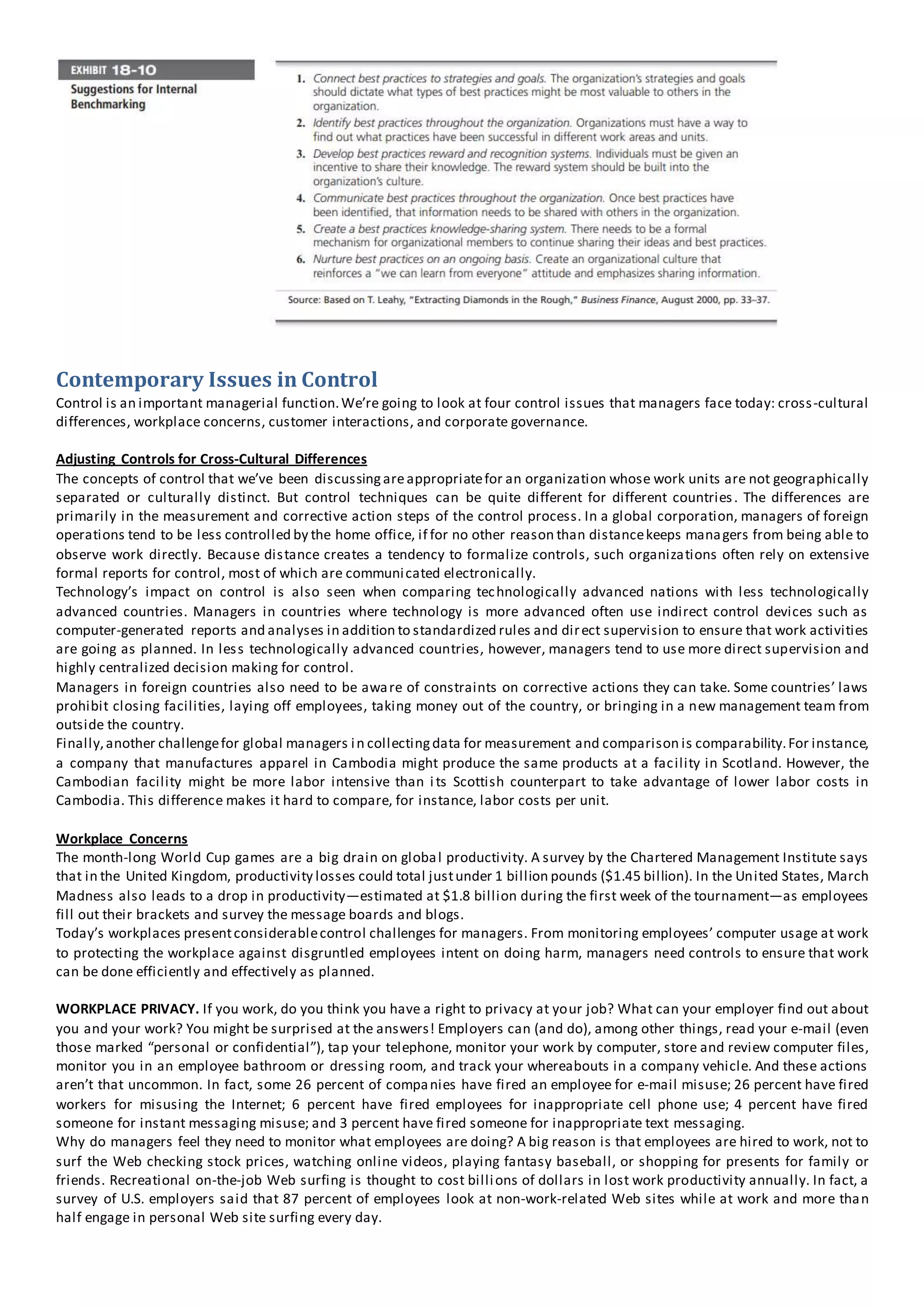 Contemporary Issues in Control
Control is an important managerial function.We’re going to look at four control issues that managers face today: cross-cultural
differences, workplace concerns, customer interactions, and corporate governance.
Adjusting Controls for Cross-Cultural Differences
The concepts of control that we’ve been discussingareappropriatefor an organization whose work units are not geographically
separated or culturally distinct. But control techniques can be quite different for different countries. The differences are
primarily in the measurement and corrective action steps of the control process. In a global corporation, managers of foreign
operations tend to be less controlled by the home office, if for no other reason than distancekeeps managers from being able to
observe work directly. Because distance creates a tendency to formalize controls, such organizations often rely on extensive
formal reports for control, most of which are communicated electronically.
Technology’s impact on control is also seen when comparing technologically advanced nations with less technologically
advanced countries. Managers in countries where technology is more advanced often use indirect control devices such as
computer-generated reports and analyses in addition to standardized rules and direct supervision to ensure that work activities
are going as planned. In less technologically advanced countries, however, managers tend to use more direct supervision and
highly centralized decision making for control.
Managers in foreign countries also need to be aware of constraints on corrective actions they can take. Some countries’ laws
prohibit closing facilities, laying off employees, taking money out of the country, or bringing in a new management team from
outside the country.
Finally,another challengefor global managers in collectingdata for measurement and comparison is comparability.For instance,
a company that manufactures apparel in Cambodia might produce the same products at a facility in Scotland. However, the
Cambodian facility might be more labor intensive than its Scottish counterpart to take advantage of lower labor costs in
Cambodia. This difference makes it hard to compare, for instance, labor costs per unit.
Workplace Concerns
The month-long World Cup games are a big drain on global productivity. A survey by the Chartered Management Institute says
that in the United Kingdom, productivity losses could total justunder 1 billion pounds ($1.45 billion). In the United States, March
Madness also leads to a drop in productivity—estimated at $1.8 billion during the first week of the tournament—as employees
fill out their brackets and survey the message boards and blogs.
Today’s workplaces presentconsiderablecontrol challenges for managers. From monitoring employees’ computer usage at work
to protecting the workplace against disgruntled employees intent on doing harm, managers need controls to ensure that work
can be done efficiently and effectively as planned.
WORKPLACE PRIVACY. If you work, do you think you have a right to privacy at your job? What can your employer find out about
you and your work? You might be surprised at the answers! Employers can (and do), among other things, read your e-mail (even
those marked “personal or confidential”), tap your telephone, monitor your work by computer, store and review computer files,
monitor you in an employee bathroom or dressing room, and track your whereabouts in a company vehicle. And these actions
aren’t that uncommon. In fact, some 26 percent of companies have fired an employee for e-mail misuse; 26 percent have fired
workers for misusing the Internet; 6 percent have fired employees for inappropriate cell phone use; 4 percent have fired
someone for instant messaging misuse; and 3 percent have fired someone for inappropriate text messaging.
Why do managers feel they need to monitor what employees are doing? A big reason is that employees are hired to work, not to
surf the Web checking stock prices, watching online videos, playing fantasy baseball, or shopping for presents for family or
friends. Recreational on-the-job Web surfing is thought to cost billions of dollars in lost work productivity annually. In fact, a
survey of U.S. employers said that 87 percent of employees look at non-work-related Web sites while at work and more than
half engage in personal Web site surfing every day.
 