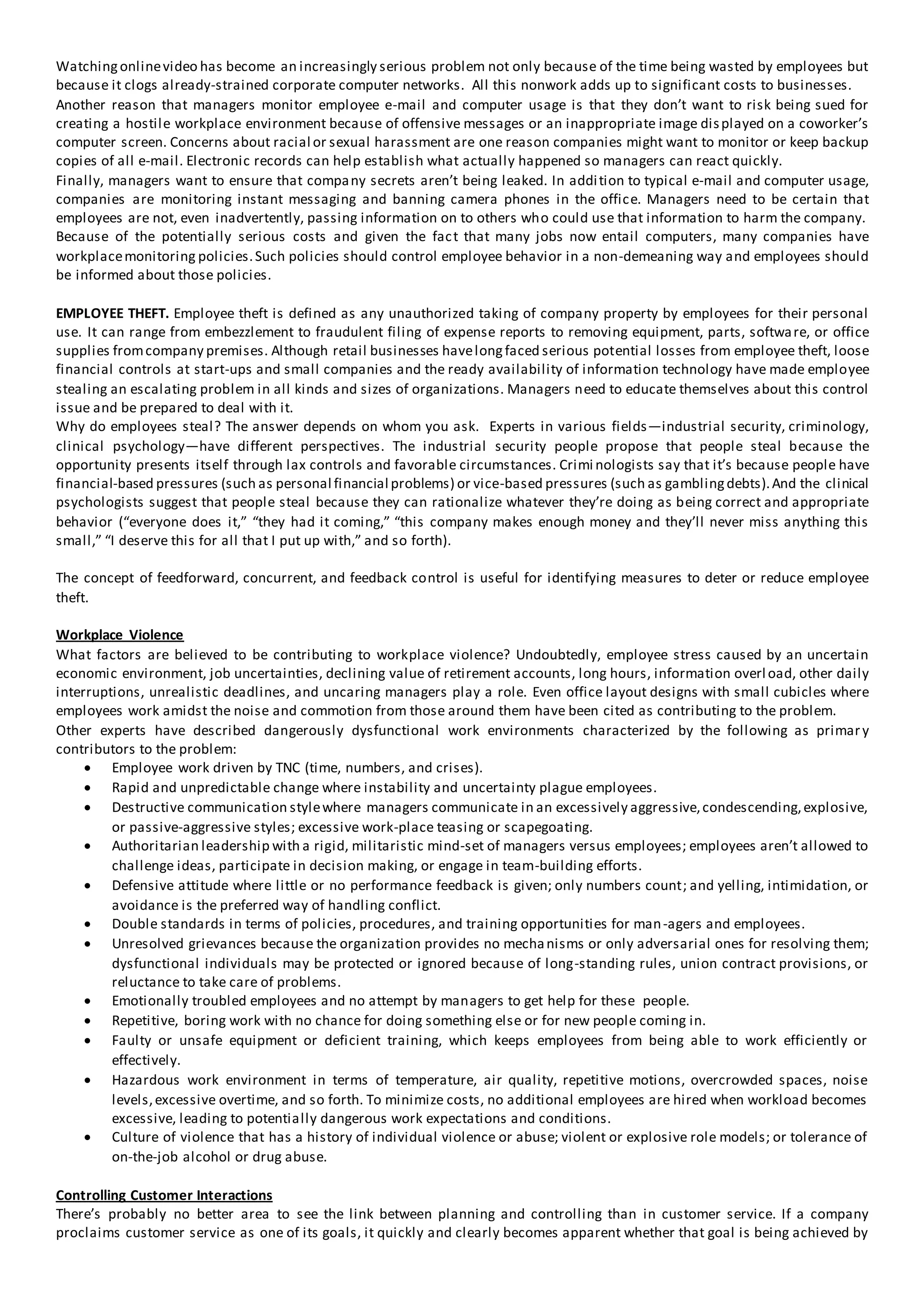 Watchingonlinevideo has become an increasingly serious problem not only because of the time being wasted by employees but
because it clogs already-strained corporate computer networks. All this nonwork adds up to significant costs to businesses.
Another reason that managers monitor employee e-mail and computer usage is that they don’t want to risk being sued for
creating a hostile workplace environment because of offensive messages or an inappropriate image displayed on a coworker’s
computer screen. Concerns about racial or sexual harassment are one reason companies might want to monitor or keep backup
copies of all e-mail. Electronic records can help establish what actually happened so managers can react quickly.
Finally, managers want to ensure that company secrets aren’t being leaked. In addition to typical e-mail and computer usage,
companies are monitoring instant messaging and banning camera phones in the office. Managers need to be certain that
employees are not, even inadvertently, passing information on to others who could use that information to harm the company.
Because of the potentially serious costs and given the fact that many jobs now entail computers, many companies have
workplacemonitoring policies.Such policies should control employee behavior in a non-demeaning way and employees should
be informed about those policies.
EMPLOYEE THEFT. Employee theft is defined as any unauthorized taking of company property by employees for their personal
use. It can range from embezzlement to fraudulent filing of expense reports to removing equipment, parts, software, or office
supplies fromcompany premises. Although retail businesses havelongfaced serious potential losses from employee theft, loose
financial controls at start-ups and small companies and the ready availability of information technology have made employee
stealing an escalating problem in all kinds and sizes of organizations. Managers need to educate themselves about this control
issue and be prepared to deal with it.
Why do employees steal? The answer depends on whom you ask. Experts in various fields—industrial security, criminology,
clinical psychology—have different perspectives. The industrial security people propose that people steal because the
opportunity presents itself through lax controls and favorable circumstances. Crimi nologists say that it’s because people have
financial-based pressures (such as personal financial problems) or vice-based pressures (such as gamblingdebts).And the clinical
psychologists suggest that people steal because they can rationalize whatever they’re doing as being correct and appropriate
behavior (“everyone does it,” “they had it coming,” “this company makes enough money and they’ll never miss anything this
small,” “I deserve this for all that I put up with,” and so forth).
The concept of feedforward, concurrent, and feedback control is useful for identifying measures to deter or reduce employee
theft.
Workplace Violence
What factors are believed to be contributing to workplace violence? Undoubtedly, employee stress caused by an uncertain
economic environment, job uncertainties, declining value of retirement accounts, long hours, information overload, other daily
interruptions, unrealistic deadlines, and uncaring managers play a role. Even office layout designs with small cubicles where
employees work amidst the noise and commotion from those around them have been cited as contributing to the problem.
Other experts have described dangerously dysfunctional work environments characterized by the following as primary
contributors to the problem:
 Employee work driven by TNC (time, numbers, and crises).
 Rapid and unpredictable change where instability and uncertainty plague employees.
 Destructive communication stylewhere managers communicate in an excessively aggressive,condescending,explosive,
or passive-aggressive styles; excessive work-place teasing or scapegoating.
 Authoritarian leadership with a rigid, militaristic mind-set of managers versus employees; employees aren’t allowed to
challenge ideas, participate in decision making, or engage in team-building efforts.
 Defensive attitude where little or no performance feedback is given; only numbers count; and yelling, intimidation, or
avoidance is the preferred way of handling conflict.
 Double standards in terms of policies, procedures, and training opportunities for man-agers and employees.
 Unresolved grievances because the organization provides no mechanisms or only adversarial ones for resolving them;
dysfunctional individuals may be protected or ignored because of long-standing rules, union contract provisions, or
reluctance to take care of problems.
 Emotionally troubled employees and no attempt by managers to get help for these people.
 Repetitive, boring work with no chance for doing something else or for new people coming in.
 Faulty or unsafe equipment or deficient training, which keeps employees from being able to work efficiently or
effectively.
 Hazardous work environment in terms of temperature, air quality, repetitive motions, overcrowded spaces, noise
levels,excessive overtime, and so forth. To minimize costs, no additional employees are hired when workload becomes
excessive, leading to potentially dangerous work expectations and conditions.
 Culture of violence that has a history of individual violence or abuse; violent or explosive role models; or tolerance of
on-the-job alcohol or drug abuse.
Controlling Customer Interactions
There’s probably no better area to see the link between planning and controlling than in customer service. If a company
proclaims customer service as one of its goals, it quickly and clearly becomes apparent whether that goal is being achieved by
 