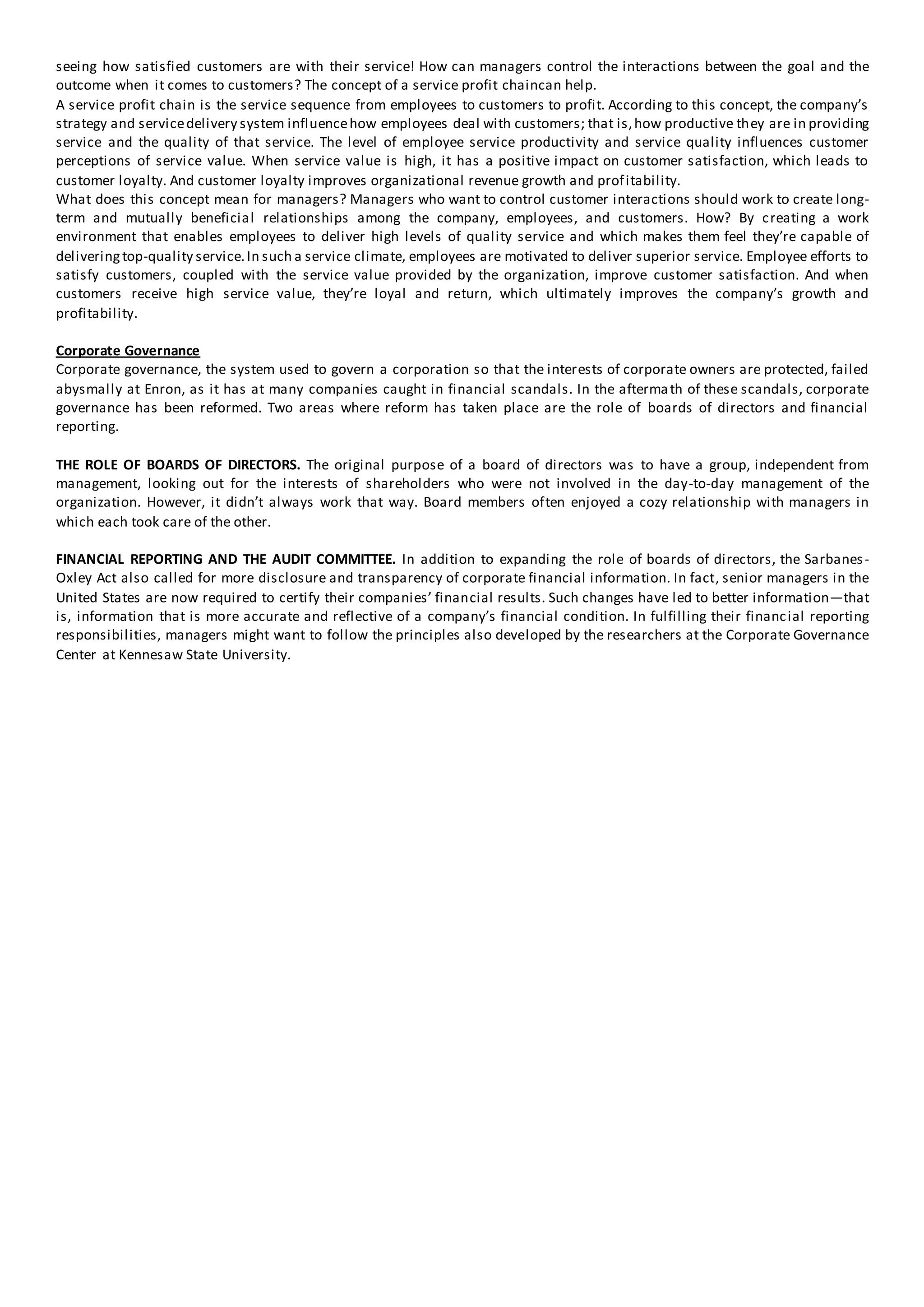 seeing how satisfied customers are with their service! How can managers control the interactions between the goal and the
outcome when it comes to customers? The concept of a service profit chaincan help.
A service profit chain is the service sequence from employees to customers to profit. According to this concept, the company’s
strategy and servicedelivery system influencehow employees deal with customers; that is,how productive they are in providing
service and the quality of that service. The level of employee service productivity and service quality influences customer
perceptions of service value. When service value is high, it has a positive impact on customer satisfaction, which leads to
customer loyalty. And customer loyalty improves organizational revenue growth and profitability.
What does this concept mean for managers? Managers who want to control customer interactions should work to create long-
term and mutually beneficial relationships among the company, employees, and customers. How? By creating a work
environment that enables employees to deliver high levels of quality service and which makes them feel they’re capable of
deliveringtop-quality service.In such a service climate, employees are motivated to deliver superior service. Employee efforts to
satisfy customers, coupled with the service value provided by the organization, improve customer satisfaction. And when
customers receive high service value, they’re loyal and return, which ultimately improves the company’s growth and
profitability.
Corporate Governance
Corporate governance, the system used to govern a corporation so that the interests of corporate owners are protected, failed
abysmally at Enron, as it has at many companies caught in financial scandals. In the aftermath of these scandals, corporate
governance has been reformed. Two areas where reform has taken place are the role of boards of directors and financial
reporting.
THE ROLE OF BOARDS OF DIRECTORS. The original purpose of a board of directors was to have a group, independent from
management, looking out for the interests of shareholders who were not involved in the day-to-day management of the
organization. However, it didn’t always work that way. Board members often enjoyed a cozy relationship with managers in
which each took care of the other.
FINANCIAL REPORTING AND THE AUDIT COMMITTEE. In addition to expanding the role of boards of directors, the Sarbanes-
Oxley Act also called for more disclosure and transparency of corporate financial information. In fact, senior managers in the
United States are now required to certify their companies’ financial results. Such changes have led to better information—that
is, information that is more accurate and reflective of a company’s financial condition. In fulfilling their financial reporting
responsibilities, managers might want to follow the principles also developed by the researchers at the Corporate Governance
Center at Kennesaw State University.
 
