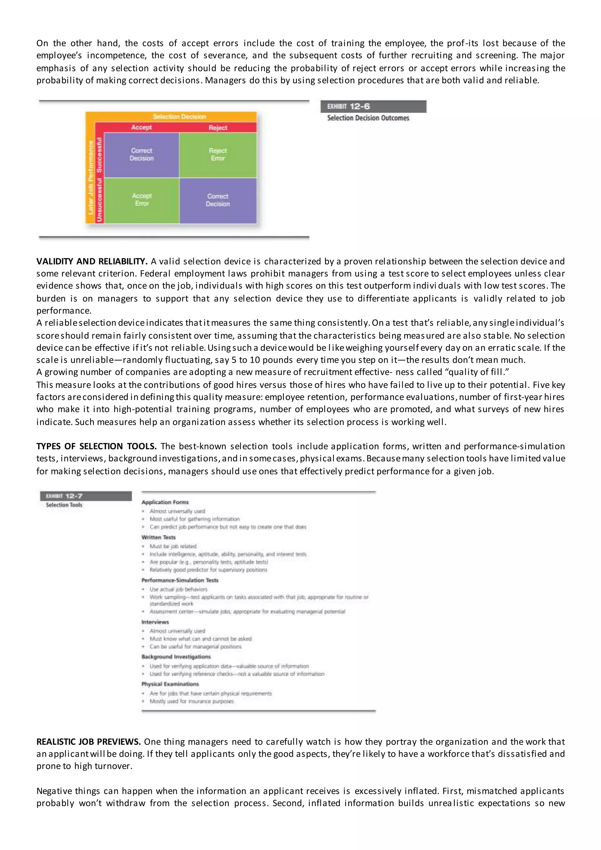 On the other hand, the costs of accept errors include the cost of training the employee, the prof-its lost because of the
employee’s incompetence, the cost of severance, and the subsequent costs of further recruiting and screening. The major
emphasis of any selection activity should be reducing the probability of reject errors or accept errors while increasing the
probability of making correct decisions. Managers do this by using selection procedures that are both valid and reliable.
VALIDITY AND RELIABILITY. A valid selection device is characterized by a proven relationship between the selection device and
some relevant criterion. Federal employment laws prohibit managers from using a test score to select employees unless clear
evidence shows that, once on the job, individuals with high scores on this test outperform indivi duals with low test scores. The
burden is on managers to support that any selection device they use to differentiate applicants is validly related to job
performance.
A reliableselection deviceindicates thatitmeasures the same thing consistently.On a test that’s reliable,any singleindividual’s
scoreshould remain fairly consistent over time, assuming that the characteristics being measured are also stable. No selection
device can be effective if it’s not reliable.Usingsuch a devicewould be likeweighing yourself every day on an erratic scale. If the
scale is unreliable—randomly fluctuating, say 5 to 10 pounds every time you step on it—the results don’t mean much.
A growing number of companies are adopting a new measure of recruitment effective- ness called “quality of fill.”
This measure looks at the contributions of good hires versus those of hires who have failed to live up to their potential. Five key
factors areconsidered in definingthis quality measure: employee retention, performance evaluations,number of first-year hires
who make it into high-potential training programs, number of employees who are promoted, and what surveys of new hires
indicate. Such measures help an organization assess whether its selection process is working well.
TYPES OF SELECTION TOOLS. The best-known selection tools include application forms, written and performance-simulation
tests, interviews, background investigations,and in somecases,physical exams.Becausemany selection tools have limited value
for making selection decisions, managers should use ones that effectively predict performance for a given job.
REALISTIC JOB PREVIEWS. One thing managers need to carefully watch is how they portray the organization and the work that
an applicantwill be doing. If they tell applicants only the good aspects, they’re likely to have a workforce that’s dissatisfied and
prone to high turnover.
Negative things can happen when the information an applicant receives is excessively inflated. First, mismatched applicants
probably won’t withdraw from the selection process. Second, inflated information builds unrealistic expectations so new
 