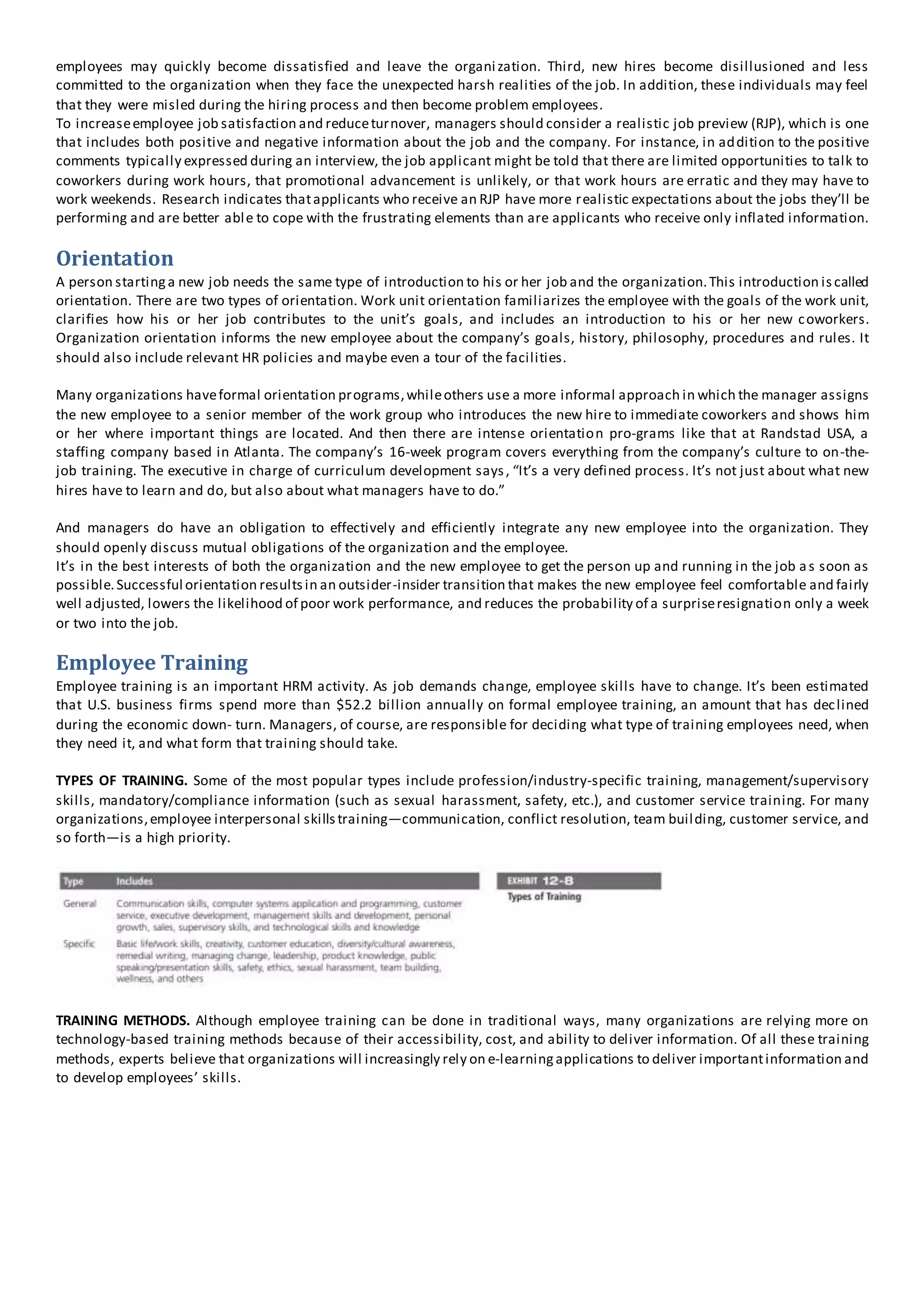 employees may quickly become dissatisfied and leave the organization. Third, new hires become disillusioned and less
committed to the organization when they face the unexpected harsh realities of the job. In addition, these individuals may feel
that they were misled during the hiring process and then become problem employees.
To increaseemployee job satisfaction and reduceturnover, managers should consider a realistic job preview (RJP), which is one
that includes both positive and negative information about the job and the company. For instance, in addition to the positive
comments typically expressed during an interview, the job applicant might be told that there are limited opportunities to talk to
coworkers during work hours, that promotional advancement is unlikely, or that work hours are erratic and they may have to
work weekends. Research indicates thatapplicants who receive an RJP have more realistic expectations about the jobs they’ll be
performing and are better able to cope with the frustrating elements than are applicants who receive only inflated information.
Orientation
A person startinga new job needs the same type of introduction to his or her job and the organization.This introduction iscalled
orientation. There are two types of orientation. Work unit orientation familiarizes the employee with the goals of the work unit,
clarifies how his or her job contributes to the unit’s goals, and includes an introduction to his or her new coworkers.
Organization orientation informs the new employee about the company’s goals, history, philosophy, procedures and rules. It
should also include relevant HR policies and maybe even a tour of the facilities.
Many organizations haveformal orientation programs,whileothers use a more informal approach in which the manager assigns
the new employee to a senior member of the work group who introduces the new hire to immediate coworkers and shows him
or her where important things are located. And then there are intense orientation pro-grams like that at Randstad USA, a
staffing company based in Atlanta. The company’s 16-week program covers everything from the company’s culture to on-the-
job training. The executive in charge of curriculum development says, “It’s a very defined process. It’s not just about what new
hires have to learn and do, but also about what managers have to do.”
And managers do have an obligation to effectively and efficiently integrate any new employee into the organization. They
should openly discuss mutual obligations of the organization and the employee.
It’s in the best interests of both the organization and the new employee to get the person up and running in the job as soon as
possible.Successful orientation resultsin an outsider-insider transition that makes the new employee feel comfortable and fairly
well adjusted, lowers the likelihood of poor work performance, and reduces the probability of a surpriseresignation only a week
or two into the job.
Employee Training
Employee training is an important HRM activity. As job demands change, employee skills have to change. It’s been estimated
that U.S. business firms spend more than $52.2 billion annually on formal employee training, an amount that has declined
during the economic down- turn. Managers, of course, are responsible for deciding what type of training employees need, when
they need it, and what form that training should take.
TYPES OF TRAINING. Some of the most popular types include profession/industry-specific training, management/supervisory
skills, mandatory/compliance information (such as sexual harassment, safety, etc.), and customer service training. For many
organizations,employee interpersonal skillstraining—communication, conflict resolution, team building, customer service, and
so forth—is a high priority.
TRAINING METHODS. Although employee training can be done in traditional ways, many organizations are relying more on
technology-based training methods because of their accessibility, cost, and ability to deliver information. Of all these training
methods, experts believe that organizations will increasingly rely on e-learningapplications to deliver importantinformation and
to develop employees’ skills.
 