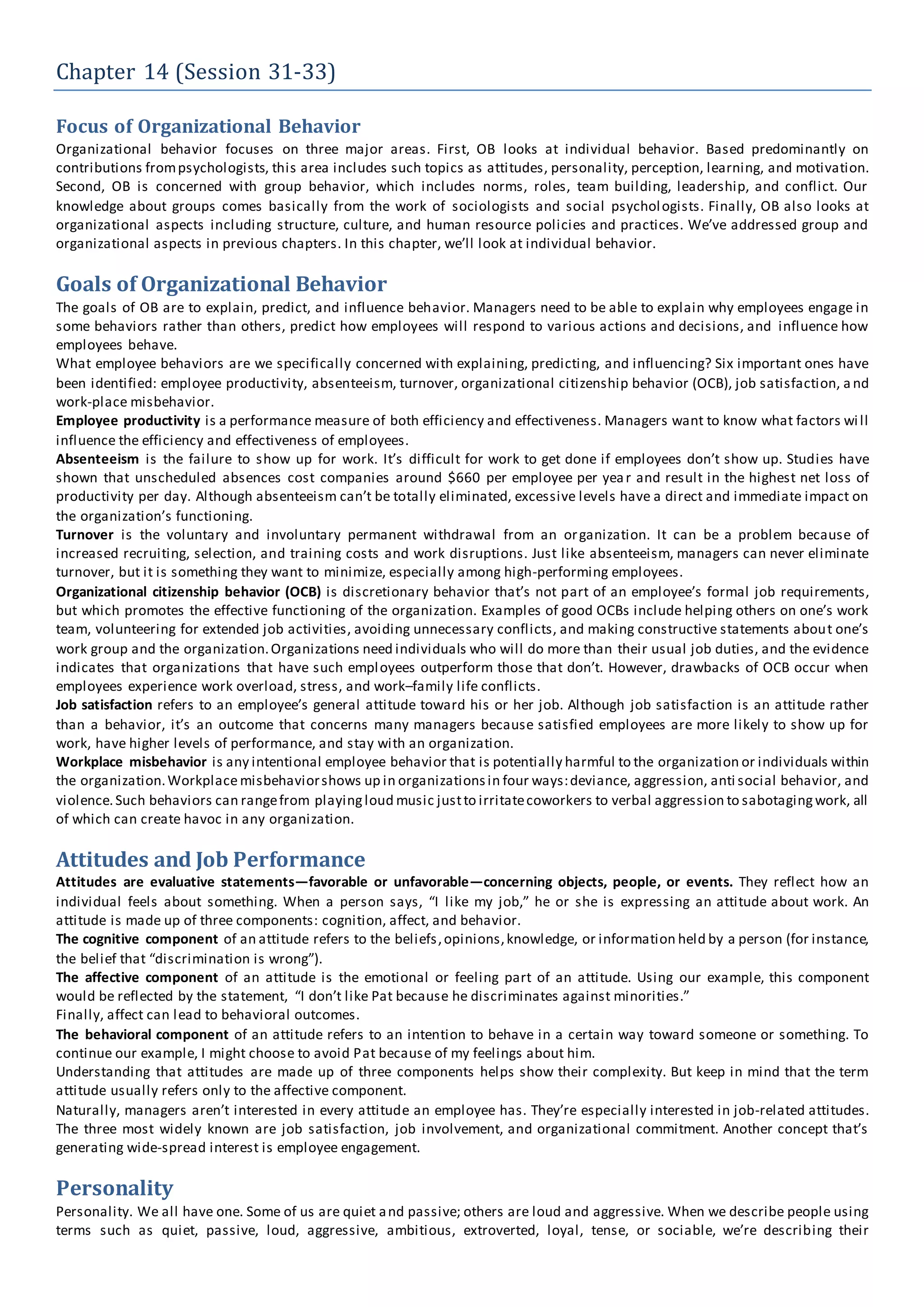 Chapter 14 (Session 31-33)
Focus of Organizational Behavior
Organizational behavior focuses on three major areas. First, OB looks at individual behavior. Based predominantly on
contributions frompsychologists, this area includes such topics as attitudes, personality, perception, learning, and motivation.
Second, OB is concerned with group behavior, which includes norms, roles, team building, leadership, and conflict. Our
knowledge about groups comes basically from the work of sociologists and social psychologists. Finally, OB also looks at
organizational aspects including structure, culture, and human resource policies and practices. We’ve addressed group and
organizational aspects in previous chapters. In this chapter, we’ll look at individual behavior.
Goals of Organizational Behavior
The goals of OB are to explain, predict, and influence behavior. Managers need to be able to explain why employees engage in
some behaviors rather than others, predict how employees will respond to various actions and decisions, and influence how
employees behave.
What employee behaviors are we specifically concerned with explaining, predicting, and influencing? Six important ones have
been identified: employee productivity, absenteeism, turnover, organizational citizenship behavior (OCB), job satisfaction, a nd
work-place misbehavior.
Employee productivity is a performance measure of both efficiency and effectiveness. Managers want to know what factors will
influence the efficiency and effectiveness of employees.
Absenteeism is the failure to show up for work. It’s difficult for work to get done if employees don’t show up. Studies have
shown that unscheduled absences cost companies around $660 per employee per year and result in the highest net loss of
productivity per day. Although absenteeism can’t be totally eliminated, excessive levels have a direct and immediate impact on
the organization’s functioning.
Turnover is the voluntary and involuntary permanent withdrawal from an organization. It can be a problem because of
increased recruiting, selection, and training costs and work disruptions. Just like absenteeism, managers can never eliminate
turnover, but it is something they want to minimize, especially among high-performing employees.
Organizational citizenship behavior (OCB) is discretionary behavior that’s not part of an employee’s formal job requirements,
but which promotes the effective functioning of the organization. Examples of good OCBs include helping others on one’s work
team, volunteering for extended job activities, avoiding unnecessary conflicts, and making constructive statements about one’s
work group and the organization.Organizations need individuals who will do more than their usual job duties, and the evidence
indicates that organizations that have such employees outperform those that don’t. However, drawbacks of OCB occur when
employees experience work overload, stress, and work–family life conflicts.
Job satisfaction refers to an employee’s general attitude toward his or her job. Although job satisfaction is an attitude rather
than a behavior, it’s an outcome that concerns many managers because satisfied employees are more likely to show up for
work, have higher levels of performance, and stay with an organization.
Workplace misbehavior is any intentional employee behavior that is potentially harmful to the organization or individuals within
the organization.Workplace misbehaviorshows up in organizationsin four ways:deviance, aggression, anti social behavior, and
violence.Such behaviors can rangefrom playingloud music justto irritatecoworkers to verbal aggression to sabotagingwork, all
of which can create havoc in any organization.
Attitudes and Job Performance
Attitudes are evaluative statements—favorable or unfavorable—concerning objects, people, or events. They reflect how an
individual feels about something. When a person says, “I like my job,” he or she is expressing an attitude about work. An
attitude is made up of three components: cognition, affect, and behavior.
The cognitive component of an attitude refers to the beliefs,opinions,knowledge, or information held by a person (for instance,
the belief that “discrimination is wrong”).
The affective component of an attitude is the emotional or feeling part of an attitude. Using our example, this component
would be reflected by the statement, “I don’t like Pat because he discriminates against minorities.”
Finally, affect can lead to behavioral outcomes.
The behavioral component of an attitude refers to an intention to behave in a certain way toward someone or something. To
continue our example, I might choose to avoid Pat because of my feelings about him.
Understanding that attitudes are made up of three components helps show their complexity. But keep in mind that the term
attitude usually refers only to the affective component.
Naturally, managers aren’t interested in every attitude an employee has. They’re especially interested in job-related attitudes.
The three most widely known are job satisfaction, job involvement, and organizational commitment. Another concept that’s
generating wide-spread interest is employee engagement.
Personality
Personality. We all have one. Some of us are quiet and passive; others are loud and aggressive. When we describe people using
terms such as quiet, passive, loud, aggressive, ambitious, extroverted, loyal, tense, or sociable, we’re describing their
 