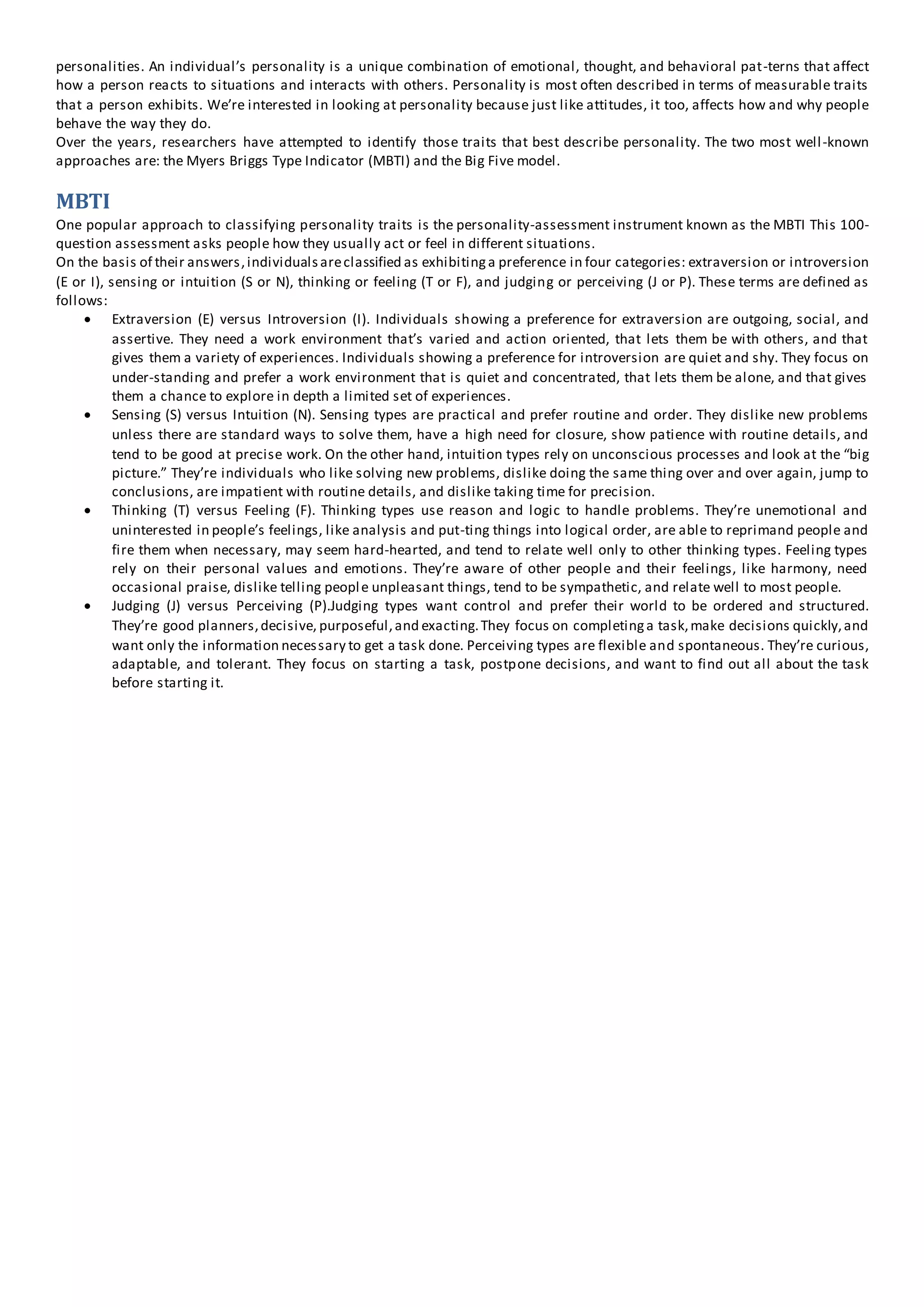 personalities. An individual’s personality is a unique combination of emotional, thought, and behavioral pat-terns that affect
how a person reacts to situations and interacts with others. Personality is most often described in terms of measurable traits
that a person exhibits. We’re interested in looking at personality because just like attitudes, it too, affects how and why people
behave the way they do.
Over the years, researchers have attempted to identify those traits that best describe personality. The two most well-known
approaches are: the Myers Briggs Type Indicator (MBTI) and the Big Five model.
MBTI
One popular approach to classifying personality traits is the personality-assessment instrument known as the MBTI This 100-
question assessment asks people how they usually act or feel in different situations.
On the basis of their answers,individualsareclassified as exhibitinga preference in four categories: extraversion or introversion
(E or I), sensing or intuition (S or N), thinking or feeling (T or F), and judging or perceiving (J or P). These terms are defined as
follows:
 Extraversion (E) versus Introversion (I). Individuals showing a preference for extraversion are outgoing, social, and
assertive. They need a work environment that’s varied and action oriented, that lets them be with others, and that
gives them a variety of experiences. Individuals showing a preference for introversion are quiet and shy. They focus on
under-standing and prefer a work environment that is quiet and concentrated, that lets them be alone, and that gives
them a chance to explore in depth a limited set of experiences.
 Sensing (S) versus Intuition (N). Sensing types are practical and prefer routine and order. They dislike new problems
unless there are standard ways to solve them, have a high need for closure, show patience with routine details, and
tend to be good at precise work. On the other hand, intuition types rely on unconscious processes and look at the “big
picture.” They’re individuals who like solving new problems, dislike doing the same thing over and over again, jump to
conclusions, are impatient with routine details, and dislike taking time for precision.
 Thinking (T) versus Feeling (F). Thinking types use reason and logic to handle problems. They’re unemotional and
uninterested in people’s feelings, like analysis and put-ting things into logical order, are able to reprimand people and
fire them when necessary, may seem hard-hearted, and tend to relate well only to other thinking types. Feeling types
rely on their personal values and emotions. They’re aware of other people and their feelings, like harmony, need
occasional praise, dislike telling people unpleasant things, tend to be sympathetic, and relate well to most people.
 Judging (J) versus Perceiving (P).Judging types want control and prefer their world to be ordered and structured.
They’re good planners,decisive, purposeful,and exacting.They focus on completinga task,make decisions quickly,and
want only the information necessary to get a task done. Perceiving types are flexible and spontaneous. They’re curious,
adaptable, and tolerant. They focus on starting a task, postpone decisions, and want to find out all about the task
before starting it.
 