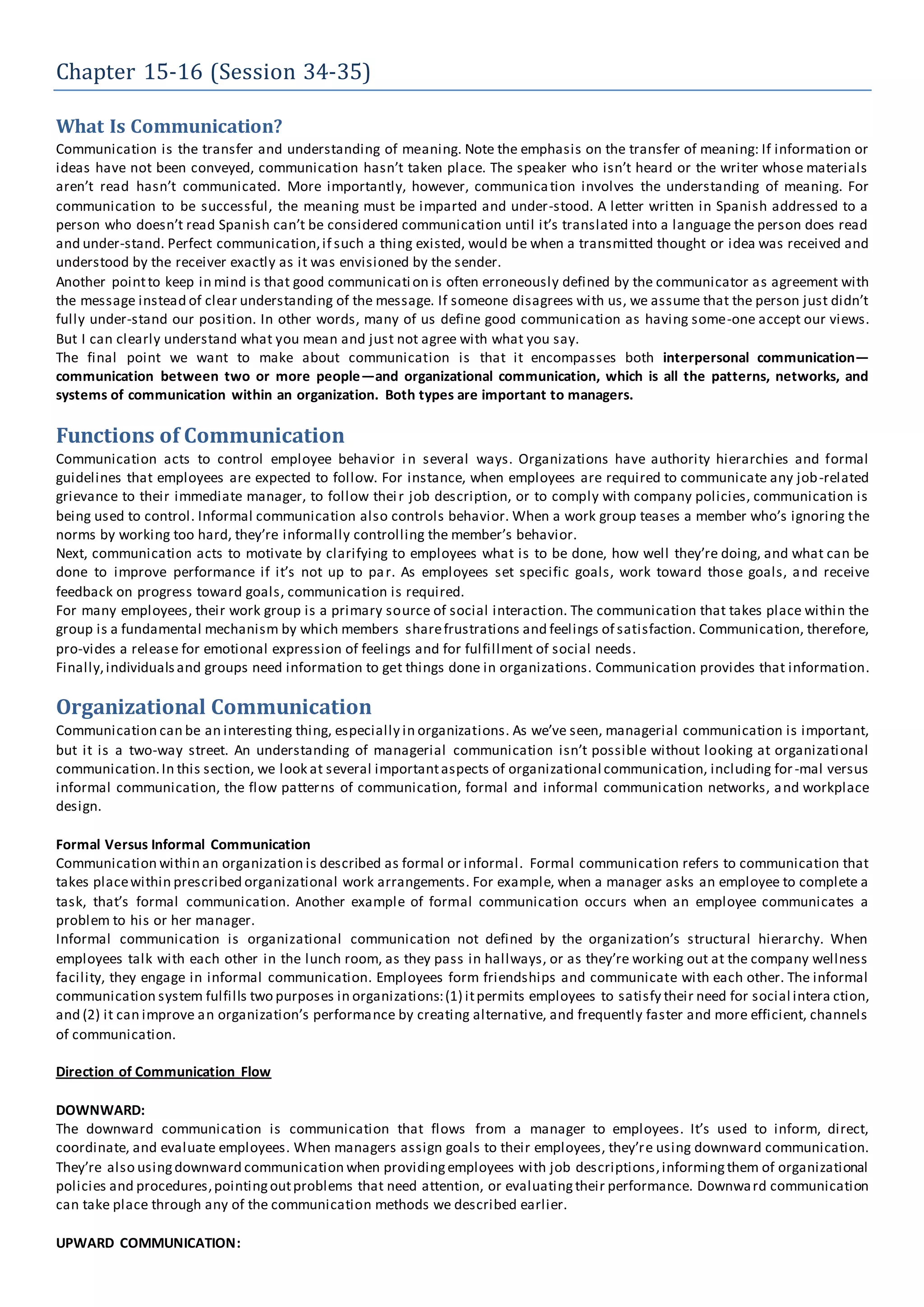 Chapter 15-16 (Session 34-35)
What Is Communication?
Communication is the transfer and understanding of meaning. Note the emphasis on the transfer of meaning: If information or
ideas have not been conveyed, communication hasn’t taken place. The speaker who isn’t heard or the writer whose materials
aren’t read hasn’t communicated. More importantly, however, communication involves the understanding of meaning. For
communication to be successful, the meaning must be imparted and under-stood. A letter written in Spanish addressed to a
person who doesn’t read Spanish can’t be considered communication until it’s translated into a language the person does read
and under-stand. Perfect communication,if such a thing existed, would be when a transmitted thought or idea was received and
understood by the receiver exactly as it was envisioned by the sender.
Another pointto keep in mind is that good communication is often erroneously defined by the communicator as agreement with
the message instead of clear understanding of the message. If someone disagrees with us, we assume that the person just didn’t
fully under-stand our position. In other words, many of us define good communication as having some-one accept our views.
But I can clearly understand what you mean and just not agree with what you say.
The final point we want to make about communication is that it encompasses both interpersonal communication—
communication between two or more people—and organizational communication, which is all the patterns, networks, and
systems of communication within an organization. Both types are important to managers.
Functions of Communication
Communication acts to control employee behavior in several ways. Organizations have authority hierarchies and formal
guidelines that employees are expected to follow. For instance, when employees are required to communicate any job-related
grievance to their immediate manager, to follow their job description, or to comply with company policies, communication is
being used to control. Informal communication also controls behavior. When a work group teases a member who’s ignoring the
norms by working too hard, they’re informally controlling the member’s behavior.
Next, communication acts to motivate by clarifying to employees what is to be done, how well they’re doing, and what can be
done to improve performance if it’s not up to par. As employees set specific goals, work toward those goals, and receive
feedback on progress toward goals, communication is required.
For many employees, their work group is a primary source of social interaction. The communication that takes place within the
group is a fundamental mechanism by which members sharefrustrations and feelings of satisfaction. Communication, therefore,
pro-vides a release for emotional expression of feelings and for fulfillment of social needs.
Finally,individualsand groups need information to get things done in organizations. Communication provides that information.
Organizational Communication
Communication can be an interesting thing, especially in organizations. As we’ve seen, managerial communication is important,
but it is a two-way street. An understanding of managerial communication isn’t possible without looking at organizational
communication.In this section, we look at several importantaspects of organizational communication, including for-mal versus
informal communication, the flow patterns of communication, formal and informal communication networks, and workplace
design.
Formal Versus Informal Communication
Communication within an organization is described as formal or informal. Formal communication refers to communication that
takes placewithin prescribed organizational work arrangements. For example, when a manager asks an employee to complete a
task, that’s formal communication. Another example of formal communication occurs when an employee communicates a
problem to his or her manager.
Informal communication is organizational communication not defined by the organization’s structural hierarchy. When
employees talk with each other in the lunch room, as they pass in hallways, or as they’re working out at the company wellness
facility, they engage in informal communication. Employees form friendships and communicate with each other. The informal
communication system fulfills two purposes in organizations:(1) itpermits employees to satisfy their need for social intera ction,
and (2) it can improve an organization’s performance by creating alternative, and frequently faster and more efficient, channels
of communication.
Direction of Communication Flow
DOWNWARD:
The downward communication is communication that flows from a manager to employees. It’s used to inform, direct,
coordinate, and evaluate employees. When managers assign goals to their employees, they’re using downward communication.
They’re also usingdownward communication when providingemployees with job descriptions,informingthem of organizational
policies and procedures,pointingoutproblems that need attention, or evaluatingtheir performance. Downward communication
can take place through any of the communication methods we described earlier.
UPWARD COMMUNICATION:
 