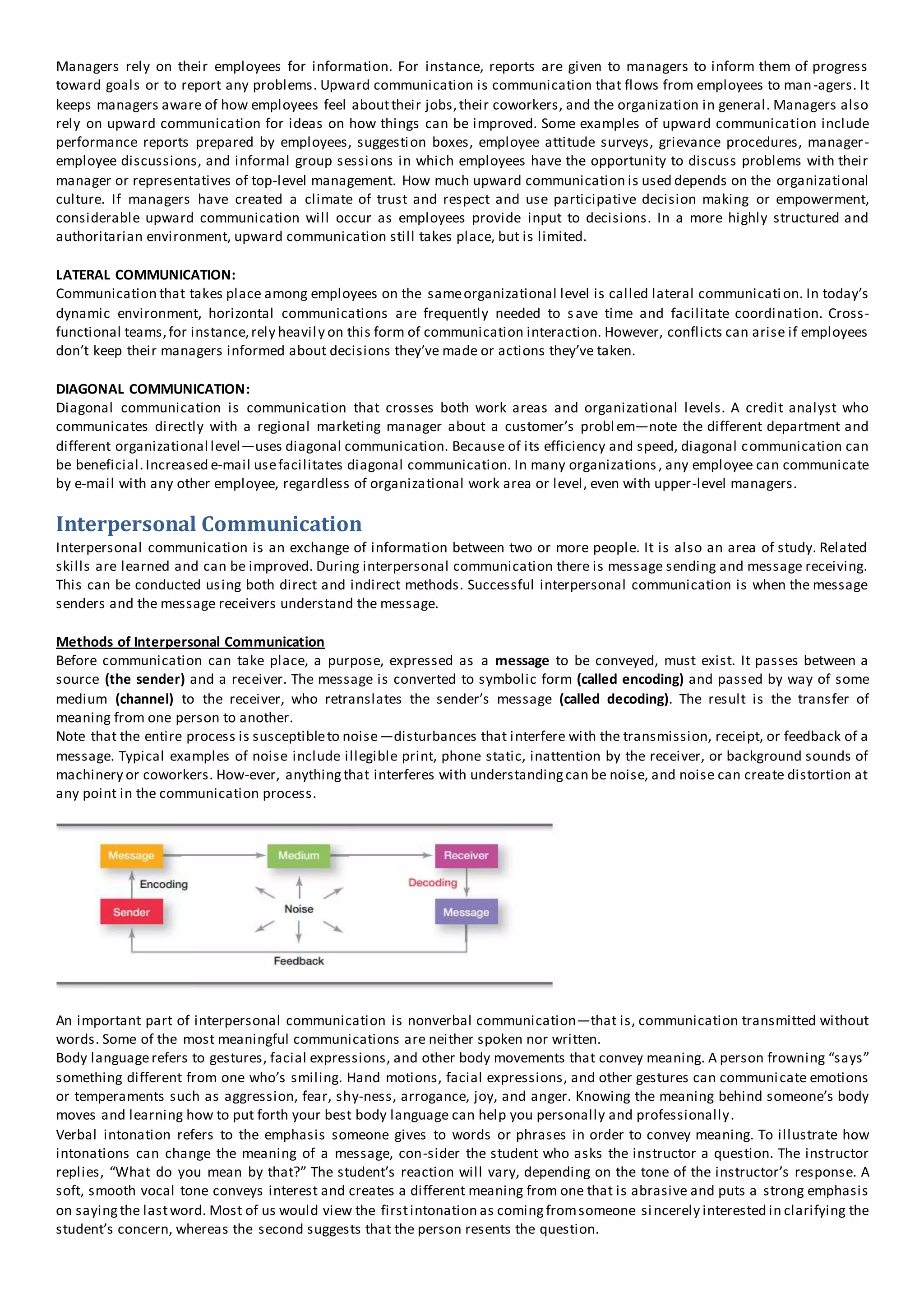 Managers rely on their employees for information. For instance, reports are given to managers to inform them of progress
toward goals or to report any problems. Upward communication is communication that flows from employees to man-agers. It
keeps managers aware of how employees feel abouttheir jobs,their coworkers, and the organization in general. Managers also
rely on upward communication for ideas on how things can be improved. Some examples of upward communication include
performance reports prepared by employees, suggestion boxes, employee attitude surveys, grievance procedures, manager-
employee discussions, and informal group sessions in which employees have the opportunity to discuss problems with their
manager or representatives of top-level management. How much upward communication is used depends on the organizational
culture. If managers have created a climate of trust and respect and use participative decision making or empowerment,
considerable upward communication will occur as employees provide input to decisions. In a more highly structured and
authoritarian environment, upward communication still takes place, but is limited.
LATERAL COMMUNICATION:
Communication that takes place among employees on the sameorganizational level is called lateral communication. In today’s
dynamic environment, horizontal communications are frequently needed to save time and facilitate coordination. Cross-
functional teams,for instance,rely heavily on this form of communication interaction. However, conflicts can arise if employees
don’t keep their managers informed about decisions they’ve made or actions they’ve taken.
DIAGONAL COMMUNICATION:
Diagonal communication is communication that crosses both work areas and organizational levels. A credit analyst who
communicates directly with a regional marketing manager about a customer’s problem—note the different department and
different organizational level—uses diagonal communication. Because of its efficiency and speed, diagonal communication can
be beneficial.Increased e-mail usefacilitates diagonal communication. In many organizations, any employee can communicate
by e-mail with any other employee, regardless of organizational work area or level, even with upper-level managers.
Interpersonal Communication
Interpersonal communication is an exchange of information between two or more people. It is also an area of study. Related
skills are learned and can be improved. During interpersonal communication there is message sending and message receiving.
This can be conducted using both direct and indirect methods. Successful interpersonal communication is when the message
senders and the message receivers understand the message.
Methods of Interpersonal Communication
Before communication can take place, a purpose, expressed as a message to be conveyed, must exist. It passes between a
source (the sender) and a receiver. The message is converted to symbolic form (called encoding) and passed by way of some
medium (channel) to the receiver, who retranslates the sender’s message (called decoding). The result is the transfer of
meaning from one person to another.
Note that the entire process is susceptibleto noise—disturbances that interfere with the transmission, receipt, or feedback of a
message. Typical examples of noise include illegible print, phone static, inattention by the receiver, or background sounds of
machinery or coworkers. How-ever, anythingthat interferes with understandingcan be noise, and noise can create distortion at
any point in the communication process.
An important part of interpersonal communication is nonverbal communication—that is, communication transmitted without
words. Some of the most meaningful communications are neither spoken nor written.
Body languagerefers to gestures, facial expressions, and other body movements that convey meaning. A person frowning “says”
something different from one who’s smiling. Hand motions, facial expressions, and other gestures can communicate emotions
or temperaments such as aggression, fear, shy-ness, arrogance, joy, and anger. Knowing the meaning behind someone’s body
moves and learning how to put forth your best body language can help you personally and professionally.
Verbal intonation refers to the emphasis someone gives to words or phrases in order to convey meaning. To illustrate how
intonations can change the meaning of a message, con-sider the student who asks the instructor a question. The instructor
replies, “What do you mean by that?” The student’s reaction will vary, depending on the tone of the instructor’s response. A
soft, smooth vocal tone conveys interest and creates a different meaning from one that is abrasive and puts a strong emphasis
on sayingthe lastword. Most of us would view the firstintonation as comingfromsomeone sincerely interested in clarifying the
student’s concern, whereas the second suggests that the person resents the question.
 
