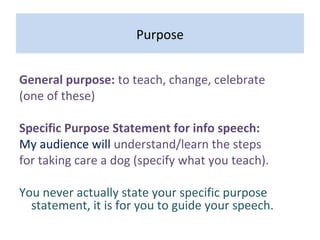 Purpose
General purpose: to teach, change, celebrate
(one of these)
Specific Purpose Statement for info speech:
My audience will understand/learn the steps
for taking care a dog (specify what you teach).
You never actually state your specific purpose
statement, it is for you to guide your speech.
 