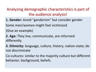 Analyzing demographic characteristics is part of
the audience analysis!
1. Gender: Avoid “genderism” but consider gender
Some men/women might feel victimized
(Give an example)
2. Age: They live, communicate, are informed
differently
3. Ethnicity: language, culture, history, nation-state; do
not discriminate
Co-cultures: similar to the majority culture but different
behavior, background, beliefs.
 