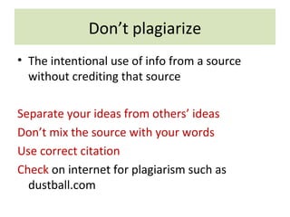 Don’t plagiarize
• The intentional use of info from a source
without crediting that source
Separate your ideas from others’ ideas
Don’t mix the source with your words
Use correct citation
Check on internet for plagiarism such as
dustball.com
 