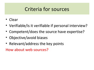 Criteria for sources
• Clear
• Verifiable/is it verifiable if personal interview?
• Competent/does the source have expertise?
• Objective/avoid biases
• Relevant/address the key points
How about web sources?
 