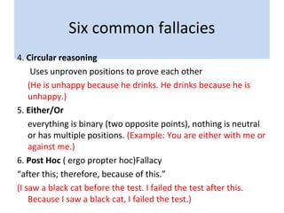 Six common fallacies
4. Circular reasoning
Uses unproven positions to prove each other
(He is unhappy because he drinks. He drinks because he is
unhappy.)
5. Either/Or
everything is binary (two opposite points), nothing is neutral
or has multiple positions. (Example: You are either with me or
against me.)
6. Post Hoc ( ergo propter hoc)Fallacy
“after this; therefore, because of this.”
(I saw a black cat before the test. I failed the test after this.
Because I saw a black cat, I failed the test.)
 