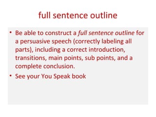 full sentence outline
• Be able to construct a full sentence outline for
a persuasive speech (correctly labeling all
parts), including a correct introduction,
transitions, main points, sub points, and a
complete conclusion.
• See your You Speak book
 