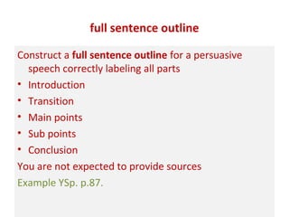 full sentence outline
Construct a full sentence outline for a persuasive
speech correctly labeling all parts
• Introduction
• Transition
• Main points
• Sub points
• Conclusion
You are not expected to provide sources
Example YSp. p.87.
 