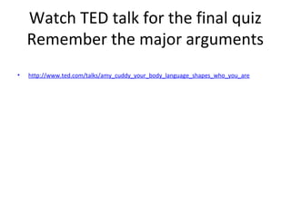 Watch TED talk for the final quiz
Remember the major arguments
• http://www.ted.com/talks/amy_cuddy_your_body_language_shapes_who_you_are
 