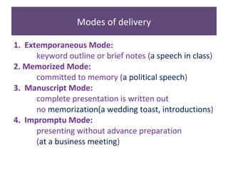 Modes of delivery
1. Extemporaneous Mode:
keyword outline or brief notes (a speech in class)
2. Memorized Mode:
committed to memory (a political speech)
3. Manuscript Mode:
complete presentation is written out
no memorization(a wedding toast, introductions)
4. Impromptu Mode:
presenting without advance preparation
(at a business meeting)
 