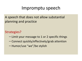 Impromptu speech
A speech that does not allow substantial
planning and practice
Strategies?
– Limit your message to 1 or 2 specific things
– Connect quickly/effectively/grab attention
– Humor/use “we”/be stylish
 