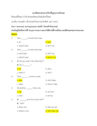 แนวྺ้อสอบปลายภาควิชาพื้นฐาȨาษาอังกฤษ 
ข้อสอบมีทั้งหมด 75 ข้อ ลักษณะข้อสอบเป็นตัวเลือกทั้งหมด 
แบ่งเป็น 3 ตอนหลัก ๆ คือ โครงสร้างไวยากรณ์ คาศัพท์ และ การอ่าน 
Part 1 Grammar and Expression ตอนที่ 1 โครงสร้างไวยากรณ์ 
ส่วนใหญ่เป็นเรื่องการใช้ Simple Present และการใช้คาบ่งชี้ความถี่บ่อย และมีลักษณะของการถาม-ตอบ ตัวอย่าง 
1. Jane _______ to work every day. a. go b. goes 
c. doesn't goes d. don’t go 
2. Jane _______ to work every day. 
a. don't goes b. don’t go c. doesn't goes d. doesn’t go 
3. A: "Do you work in the afternoon?” 
B: "Yes, I _______.” a. do b. does 
c. doesn’t d. don’t 
4. They ________ a train to work. a. take b. don't takes 
c. takes d. doesn’t take 
5. My brother _______ three cats. a. has b. do have 
c. have d. do has 
6. A: _______ go to the movie with?" 
B: "John" 
a. When she b. Who she do c. Where is she d. Who does she  
