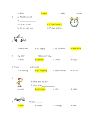 a. drives b. takes c. walks d. goes 
2. A: What time is it? 
B: __________________ a. It’s ten to two b. It’s two o’clock. 
b. It’s ten past two. d. It’s two past ten. 
3. a. ride a bike b. go jogging c. eat breakfast d. drive a car 4. My sister _____________ videos every day. a. chats b. uploads c. checks d. plays 5. People ___________at the mall a. go dancing b. go shopping c. watch movies d. eat out 
6. 
A: What does he do? 
B: She is a/an______________. a. nurse b. electrician c. pilot d. waiter 
7. He can _______. a. swim b. dance c. fix things d. cook 
 