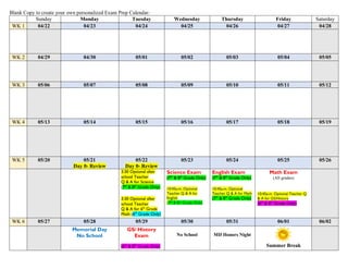 Blank Copy to create your own personalized Exam Prep Calendar:
Sunday Monday Tuesday Wednesday Thursday Friday Saturday
WK 1 04/22 04/23 04/24 04/25 04/26 04/27 04/28
WK 2 04/29 04/30 05/01 05/02 05/03 05/04 05/05
WK 3 05/06 05/07 05/08 05/09 05/10 05/11 05/12
WK 4 05/13 05/14 05/15 05/16 05/17 05/18 05/19
WK 5 05/20 05/21
Day 0- Review
05/22
Day 0- Review
05/23 05/24 05/25 05/26
3:30 Optional after
school Teacher
Q & A for Science
(7th
& 8th
Grade Only)
3:30 Optional after
school Teacher
Q & A for 6th
Grade
Math (6th
Grade Only)
Science Exam
(7th
& 8th
Grade Only)
10:45a.m. Optional
Teacher Q & A for
English
(7th & 8th Grade Only)
English Exam
(7th
& 8th
Grade Only)
10:45a.m. Optional
Teacher Q & A for Math
(7th
& 8th
Grade Only)
Math Exam
(All grades)
10:45a.m. Optional Teacher Q
& A for GS/History
(6th
& 8th
Grade Only)
WK 6 05/27 05/28 05/29 05/30 05/31 06/01 06/02
Memorial Day
No School
GS/ History
Exam
(6th
& 8th
Grade Only)
No School MD Honors Night
Summer Break
 