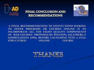       A FINAL RECOMMENDATION TO INSTITUTIONS SEEKING TO OFFER PROGRAMS OR COURSES ONLINE IS TO INCORPORATE ALL THE EIGHT QUALITY COMPONENTS OF  WEB COURSES  PROPOSED BY  POLYSON, SALTZBERG Y GODWIN-JONES (1996),  BEFORE LAUNCHING INTO A FULL STRUCTURED ONLINE COURSE  