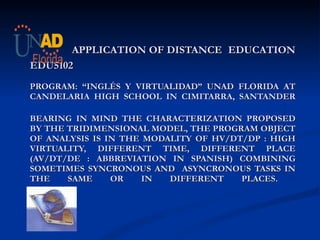   APPLICATION OF DISTANCE   EDUCATION EDU5102 PROGRAM: “INGLÉS Y VIRTUALIDAD” UNAD FLORIDA AT CANDELARIA HIGH SCHOOL IN CIMITARRA, SANTANDER BEARING IN MIND THE CHARACTERIZATION PROPOSED BY THE TRIDIMENSIONAL MODEL, THE PROGRAM OBJECT OF ANALYSIS IS IN THE MODALITY OF HV/DT/DP : HIGH VIRTUALITY, DIFFERENT TIME, DIFFERENT PLACE (AV/DT/DE : ABBREVIATION IN SPANISH) COMBINING SOMETIMES SYNCRONOUS AND  ASYNCRONOUS TASKS IN THE SAME OR IN DIFFERENT PLACES.  