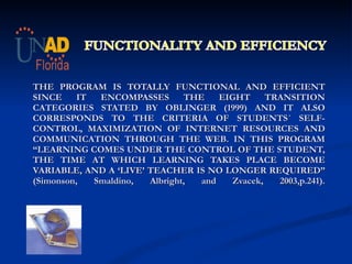     THE PROGRAM IS TOTALLY FUNCTIONAL AND EFFICIENT SINCE IT ENCOMPASSES THE EIGHT TRANSITION CATEGORIES STATED BY OBLINGER (1999) AND IT ALSO CORRESPONDS TO THE CRITERIA OF STUDENTS´ SELF-CONTROL, MAXIMIZATION OF INTERNET RESOURCES AND COMMUNICATION THROUGH THE WEB. IN THIS PROGRAM  “LEARNING COMES UNDER THE CONTROL OF THE STUDENT, THE TIME AT WHICH LEARNING TAKES PLACE BECOME VARIABLE, AND A ‘LIVE’ TEACHER IS NO LONGER REQUIRED” (Simonson, Smaldino, Albright, and Zvacek, 2003,p.241).   