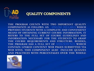     THE PROGRAM COUNTS WITH TWO IMPORTANT QUALITY COMPONENTS AS FOLLOWS:  AN  ONLINE SYLLABUS  WHICH PROVIDES STUDENTS WITH A COMPLETE AND CONVENIENT MEANS OF OBTAINING CURRENT COURSE INFORMATION. IT REFERS TO THE FULL SET OF COURSE GUIDELINES AND INFORMATION NECESSARY FOR THE STUDENTS TO GRASP THE COURSE REQUIREMENTS AND STRUCTURE. BESIDES, THE PROGRAM HAS A FULL SET OF  ASSIGNMENTS  WHICH CONTAIN LINKED CONTENT WEB PAGES SUBMITTED VIA WEB SITES. THIS COMPONENT ALSO  INCLUDE QUIZZES AND PRACTICES WITH PERCENTAGES OVER THE WHOLE COURSE     