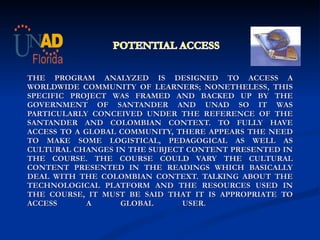     THE PROGRAM ANALYZED IS DESIGNED TO ACCESS A WORLDWIDE COMMUNITY OF LEARNERS; NONETHELESS, THIS SPECIFIC PROJECT WAS FRAMED AND BACKED UP BY THE GOVERNMENT OF SANTANDER AND UNAD SO IT WAS PARTICULARLY CONCEIVED UNDER THE REFERENCE OF THE SANTANDER AND COLOMBIAN CONTEXT. TO FULLY HAVE ACCESS TO A GLOBAL COMMUNITY, THERE APPEARS THE NEED TO MAKE SOME LOGISTICAL, PEDAGOGICAL AS WELL AS CULTURAL CHANGES IN THE SUBJECT CONTENT PRESENTED IN THE COURSE. THE COURSE COULD VARY THE CULTURAL CONTENT PRESENTED IN THE READINGS WHICH BASICALLY DEAL WITH THE COLOMBIAN CONTEXT. TALKING ABOUT THE TECHNOLOGICAL PLATFORM AND THE RESOURCES USED IN THE COURSE, IT MUST BE SAID THAT IT IS APPROPRIATE TO ACCESS A GLOBAL USER.    