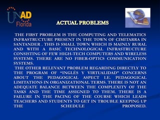      THE FIRST PROBLEM IS THE COMPUTING AND TELEMATICS INFRASTRUCTURE PRESENT IN THE TOWN OF CIMITARRA IN SANTANDER . THIS IS SMALL TOWN WHICH IS MAINLY RURAL AND WITH A BASIC TECHNOLOGICAL INFRASTRUCTURE CONSISTING OF FEW HIGH-TECH COMPUTERS AND WIRELESS SYSTEMS.  THERE ARE NO FIBER-OPTICS COMMUNICATION SYSTEMS.  THE OTHER RELEVANT PROBLEM REGARDING DIRECTLY TO THE PROGRAM OF “INGLÉS Y VIRTUALIDAD” CONCERNS ABOUT THE PEDAGOGICAL ASPECT I.E. PEDAGOGICAL LIMITATIONS IN ORGANIZATIONAL TERMS. THERE IS NOT AN ADEQUATE BALANCE BETWEEN THE COMPLEXITY OF THE TASKS AND THE TIME ASSIGNED TO THEM. THERE IS A FAILURE IN THE PACING OF THE COURSE WHICH LEADS TEACHERS AND STUDENTS TO GET IN TROUBLE KEEPING UP THE SCHEDULE PROPOSED.   
