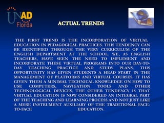      THE FIRST TREND IS THE INCORPORATION OF VIRTUAL EDUCATION IN PEDAGOGICAL PRACTICES. THIS TENDENCY CAN BE IDENTIFIED THROUGH THE VERY CURRICULUM OF THE ENGLISH DEPARTMENT AT THE SCHOOL. WE, AS ENGLISH TEACHERS, HAVE SEEN THE NEED TO IMPLEMENT AND INCORPORATE THESE VIRTUAL PROGRAMS INTO OUR DAY-TO-DAY TEACHING PRACTICE AND STUDY PLANS. THIS OPPORTUNITY HAS GIVEN STUDENTS A HEAD START IN THE MANAGEMENT OF PLATFORMS AND VIRTUAL COURSES. IT HAS GIVEN THEM A MINIMAL TECHNICAL KNOWLEDGE ON HOW TO USE COMPUTERS, NAVIGATION TOOLS AND OTHER TECHNOLOGICAL DEVICES. THE OTHER TENDENCY IS THAT VIRTUAL EDUCATION IS NOW CONSIDERED AN INTEGRAL PART OF THE TEACHING AND LEARNING PROCESS AND NOT JUST LIKE A MERE INSTRUMENT AUXILIARY OF THE TRADITIONAL FACE-TO-FACE EDUCATION.  