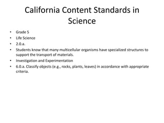 California Content Standards in
                     Science
•   Grade 5
•   Life Science
•   2.0.a.
•   Students know that many multicellular organisms have specialized structures to
    support the transport of materials.
•   Investigation and Experimentation
•   6.0.a. Classify objects (e.g., rocks, plants, leaves) in accordance with appropriate
    criteria.
 
