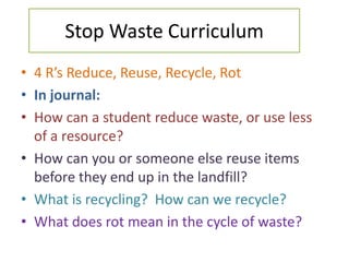 Stop Waste Curriculum
• 4 R’s Reduce, Reuse, Recycle, Rot
• In journal:
• How can a student reduce waste, or use less
  of a resource?
• How can you or someone else reuse items
  before they end up in the landfill?
• What is recycling? How can we recycle?
• What does rot mean in the cycle of waste?
 