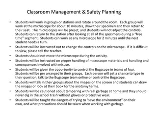 Classroom Management & Safety Planning
•   Students will work in groups or stations and rotate around the room. Each group will
    work at the microscope for about 10 minutes, draw their specimen and then return to
    their seat. The microscopes will be preset, and students will not adjust the controls.
    Students can return to the station after looking at all of the specimens during a “free
    time” segment. Students can work at any microscope for 2 minutes until the next
    student needs a turn.
•   Students will be instructed not to change the controls on the microscope. If it is difficult
    to view, please tell the teacher.
•   Students should not move the microscope during the activity.
•   Students will be instructed on proper handling of microscope materials and handling and
    consequences involved with misuse.
•   Students will be given the opportunity to control the Bugscope in teams of four.
    Students will be pre arranged in their groups. Each person will get a chance to type in
    their question, talk to the Bugscope team online or control the Bugscope.
•   Students will talk in their groups about the images on the screen and students can draw
    the images or look at their book for the anatomy terms.
•   Students will be cautioned about tampering with real garbage at home and they should
    never dig in the school trash without gloves or protective wear.
•   Students will be taught the dangers of trying to “save the environment” on their
    own, and what precautions should be taken when working with garbage.
 