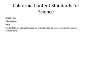 California Content Standards for
                    Science
Grade Four
Life Science
3.0.a.
Students know ecosystems can be characterized by their living and nonliving
components.
 